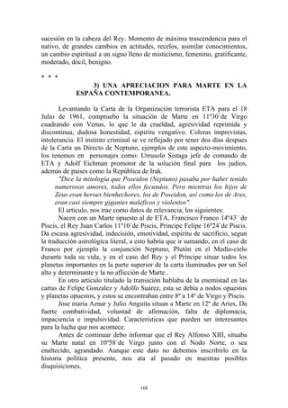 sucesión en la cabeza del Rey. Momento de máxima trascendencia para el
nativo, de grandes cambios en actitudes, recelos, asimilar conocimientos,
un cambio espiritual a un signo lleno de misticismo, femenino, gratificante,
moderado, dócil, benigno.

* * *
                 3) UNA APRECIACION PARA MARTE EN LA
             ESPAÑA CONTEMPORANEA.

       Levantando la Carta de la Organización terrorista ETA para el 18
Julio de 1961, compruebo la situación de Marte en 11º30´de Virgo
cuadrando con Venus, lo que le da crueldad, agresividad reprimida y
discontinua, dudosa honestidad, espiritu vengativo. Coleras imprevistas,
intolerancia. El instinto criminal se ve reflejado por tener dos días despues
de la Carta un Directo de Neptuno, ejemplos de este aspecto-movimiento,
los tenemos en personajes como: Urrusolo Sistaga jefe de comando de
ETA y Adolf Eichman promotor de la solución final para los judios,
además de paises como la República de Irak.
       "Dice la mitología que Poseidon (Neptuno) pasaba por haber tenido
      numerosos amores, todos ellos fecundos. Pero mientras los hijos de
      Zeus eran heroes bienhechores, los de Poseidon, así como los de Ares,
      eran casi siempre gigantes maleficos y violentos".
       El artículo, nos trae como datos de relevancia, los siguientes:
       Nacen con un Marte opuesto al de ETA, Francisco Franco 14º43´ de
Piscis, el Rey Juan Carlos 11º10´de Piscis, Principe Felipe 16º24´de Piscis.
Da escasa agresividad, indecisión, emotividad, espiritu de sacrificio, segun
la traducción astrológica literal, a esto habría que ir sumando, en el caso de
Franco por ejemplo la conjunción Neptuno, Plutón en el Medio-cielo
durante toda su vida, y en el caso del Rey y el Príncipe situar todos los
planetas importantes en la parte superior de la carta iluminados por un Sol
alto y determinante y la no aflicción de Marte..
       En otro artículo titulado la transición hablaba de la enemistad en las
cartas de Felipe Gonzalez y Adolfo Suarez, esta se debía a nodos opuestos
y planetas opuestos, y estos se encontraban entre 8º a 14º de Virgo y Piscis.
       Jose maria Aznar y Julio Anguita situan a Marte en 12º de Aries, Da
fuerte combatividad, voluntad de afirmación, falta de diplomacia,
impaciencia e impulsividad. Caracteristicas que pueden ser interesantes
para la lucha que nos acontece.
       Antes de continuar debo informar que el Rey Alfonso XIII, situaba
su Marte natal en 10º58´de Virgo junto con el Nodo Norte, o sea
enaltecido, agrandado. Aunque este dato no debemos inscribirlo en la
historia política presente, nos ata al pasado en nuestras posibles
disquisiciones.


                                     168
 