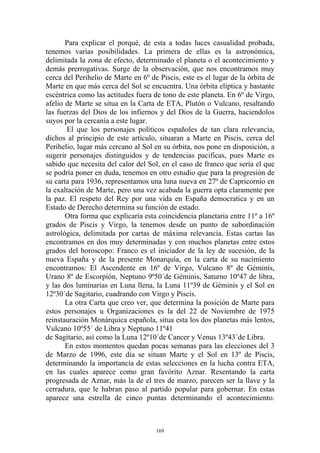 Para explicar el porqué, de esta a todas luces casualidad probada,
tenemos varias posibilidades. La primera de ellas es la astronómica,
delimitada la zona de efecto, determinado el planeta o el acontecimiento y
demás prerrogativas. Surge de la observación, que nos encontramos muy
cerca del Perihelio de Marte en 6º de Piscis, este es el lugar de la órbita de
Marte en que más cerca del Sol se encuentra. Una órbita elíptica y bastante
escéntrica como las actitudes fuera de tono de este planeta. En 6º de Virgo,
afelio de Marte se situa en la Carta de ETA, Plutón o Vulcano, resaltando
las fuerzas del Dios de los infiernos y del Dios de la Guerra, haciendolos
suyos por la cercanía a este lugar.
       El que los personajes políticos españoles de tan clara relevancia,
dichos al principio de este artículo, situaran a Marte en Piscis, cerca del
Perihelio, lugar más cercano al Sol en su órbita, nos pone en disposición, a
sugerir personajes distinguidos y de tendencias pacificas, pues Marte es
sabido que necesita del calor del Sol, en el caso de franco que sería el que
se podría poner en duda, tenemos en otro estudio que para la progresión de
su carta para 1936, representamos una luna nueva en 27º de Capricornio en
la exaltación de Marte, pero una vez acabada la guerra opta claramente por
la paz. El respeto del Rey por una vida en España democratica y en un
Estado de Derecho determina su función de estado.
       Otra forma que explicaría esta coincidencia planetaria entre 11º a 16º
grados de Piscis y Virgo, la tenemos desde un punto de subordinación
astrológica, delimitada por cartas de máxima relevancia. Estas cartas las
encontramos en dos muy determinadas y con muchos planetas entre estos
grados del horoscopo: Franco es el iniciador de la ley de sucesión, de la
nueva España y de la presente Monarquía, en la carta de su nacimiento
encontramos: El Ascendente en 16º de Virgo, Vulcano 8º de Géminis,
Urano 8º de Escorpión, Neptuno 9º50´de Géminis, Saturno 10º47 de libra,
y las dos luminarias en Luna llena, la Luna 11º39 de Géminis y el Sol en
12º30´de Sagitario, cuadrando con Virgo y Piscis.
       La otra Carta que creo ver, que determina la posición de Marte para
estos personajes u Organizaciones es la del 22 de Noviembre de 1975
reinstauración Monárquica española, situa esta los dos planetas más lentos,
Vulcano 10º55´ de Libra y Neptuno 11º41
de Sagitario, así como la Luna 12º10´de Cancer y Venus 13º43´de Libra.
       En estos momentos quedan pocas semanas para las elecciones del 3
de Marzo de 1996, este día se situan Marte y el Sol en 13º de Piscis,
determinando la importancia de estas selecciones en la lucha contra ETA,
en las cuales aparece como gran favórito Aznar. Resentando la carta
progresada de Aznar, más la de el tres de marzo, parecen ser la llave y la
cerradura, que le habran paso al partido popular para gobernar. En estas
aparece una estrella de cinco puntas determinando el acontecimiento.



                                     169
 