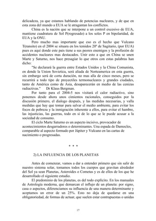 delicadeza, ya que estamos hablando de potencias nucleares, y de que en
esta zona del mundo a EUA se le atragantan los conflictos.
       China es la nación que se interpone a un control excesivo de EUA,
mantiene cuadratura de Sol P(rogresado) a los soles P en bipolaridad, de
EUA y la ONU.
       Pero mucho mas importante que eso es el hecho que Vulcano
T(ransito) en el 2004 se situara en los temidos 20º de Sagitario, (por EUA)
pues es aquí donde este pais tiene a sus peores enemigos y la profusión de
accidentes nucleares mas destacados. Unir esto a que en China se unen
Marte y Saturno, nos hace presagiar lo que otros con estas palabras han
dicho:
       "Se declarará la guerra entre Estados Unidos y la China Comunista,
en donde la Union Sovietica, será aliada de Norteamerica en esta guerra,
sin embargo será de corta duración, no mas alla de cinco meses, pero se
recurrirá a todo tipo de proyectiles termonucleares y grandes ciudades,
tanto de América como de Asia, desaparecerán en medio de las cenizas
radiactivas."     Dr Klaus Bergman.
       Por tanto para el 2004-5 nos visitará el calor radiactivo, sino
ponemos desde ahora unos cimientos racionales, conseguidos por la
discusión primero, el dialogo después, y las medidas necesarias, y valla
medidas que hay que tomar para salvar el medio ambiente, para evitar los
focos de pobreza y la inmigración inherente a ellos, para evitar el hambre,
las injusticias, las guerras, todo en si de lo que se le puede acusar a la
sociedad de consumo.
       El ciclo Marte Saturno es un aspecto incisivo, provocador de
acontecimientos desgarradores o determinantes. Una espada de Damocles,
comparable al aspecto formado por Júpiter y Vulcano en las cartas de
nacimiento o progresadas.


                               * * *

       2) LA INFLUENCIA DE LOS PLANETAS

      Antes de comenzar, vamos a dar a entender primero que sin salir de
nuestro sistema solar, tomamos todos los cuerpos que gravitan alrededor
del Sol ya sean Planetas, Asteroides o Cometas y es de ellos de los que he
desarrollado el siguiente estudio.
      El predominio de los planetas, es del todo explícito. En los manuales
de Astrología moderna, que demarcan el influjo de un planeta: por signo,
casa o aspectos, diferenciamos su influencia de una manera determinante y
aceptamos un error de un 25%. Esto no deja de quedarse en una
obligatoriedad, de formas de actuar, que suelen estar contrapuestas o unidas


                                     17
 