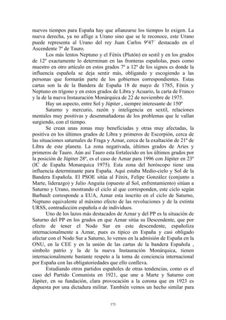 nuevos tiempos para España hay que afianzarse los tiempos lo exigen. La
nueva derecha, ya no aflige a Urano sino que se le reconoce, este Urano
puede representa al Urano del rey Juan Carlos 9º47´ destacado en el
Ascendente 7º de Tauro.
       Los más lentos Neptuno y el Fénix (Plutón) en sestil y en los grados
de 12º exactamente lo determinan en las fronteras españolas, pues como
muestro en otro artículo en estos grados 7º a 12º de los signos es donde la
influencia española se deja sentir más, obligando y escogiendo a las
personas que formarán parte de los gobiernos correspondientes. Estas
cartas son la de la Bandera de España 18 de mayo de 1785, Fénix y
Neptuno en trígono y en estos grados de Libra y Acuario, la carta de Franco
y la de la nueva Instauración Monárquica de 22 de noviembre de 1975.
       Hay un aspecto, entre Sol y Júpiter , siempre interesante de 150º
       Saturno y mercurio, razón y inteligencia en sextil, relaciones
mentales muy positivas y desenmañadoras de los problemas que le vallan
surgiendo, con el tiempo.
       Se crean unas zonas muy beneficiadas y otras muy afectadas, la
positiva en los últimos grados de Libra y primeros de Escorpión, cerca de
las situaciones saturnales de Fraga y Aznar, cerca de la exaltación de 21º de
Libra de este planeta. La zona negativada, últimos grados de Aries y
primeros de Tauro. Aún así Tauro esta fortalecido en los últimos grados por
la posición de Júpiter 28º, es el caso de Aznar para 1996 con Júpiter en 23º
(IC de España Monarquica 1975). Esta zona del horóscopo tiene una
influencia determinante para España. Aquí estaba Medio-cielo y Sol de la
Bandera Española. El PSOE sitúa al Fénix, Felipe González (conjunto a
Marte, liderazgo) y Julio Anguita (opuesto al Sol, enfrentamiento) sitúan a
Saturno y Urano, mostrando el ciclo al que corresponden, este ciclo según
Barbault corresponde a EUA, Aznar esta inscrito en el ciclo de Saturno,
Neptuno equivalente al máximo efecto de las revoluciones y de la extinta
URSS, contradicción española o de individuos.
       Uno de los lazos más destacados de Aznar y del PP es la situación de
Saturno del PP en los grados en que Aznar sitúa su Descendente, que por
efecto de tener el Nodo Sur en este descendente, españoliza
internacionalmente a Aznar, pues es típico en España y casi obligado
afectar con el Nodo Sur a Saturno, lo vemos en la admisión de España en la
ONU, en la CEE y en la unión de las cartas de la bandera Española ,
símbolo patrio y la de la nueva Instauración Monárquica, tienen
internacionalmente bastante respeto a la toma de conciencia internacional
por España con las obligatoriedades que ello conlleva.
       Estudiando otros partidos españoles de otras tendencias, como es el
caso del Partido Comunista en 1921, que une a Marte y Saturno con
Júpiter, en su fundación, clara provocación a la corona que en 1923 es
depuesta por una dictadura militar. También vemos un hecho similar para


                                     171
 