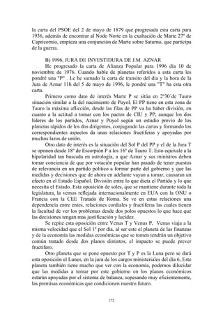 la carta del PSOE del 2 de mayo de 1879 que progresada esta carta para
1936, además de encontrar al Nodo Norte en la exaltación de Marte 27º de
Capricornio, empieza una conjunción de Marte sobre Saturno, que participa
de la guerra.

       B) 1996, JURA DE INVESTIDURA DE J.M. AZNAR
       He progresado la carta de Alianza Popular para 1996 día 10 de
noviembre de 1976. Cuando hable de planetas referidos a esta carta les
pondré una "P" . Le he sumado la carta de transito del día y la hora de la
Jura de Aznar 11h del 5 de mayo de 1996, le pondré una "T" ha esta otra
carta.
       Primero como dato de interés Marte P se sitúa en 2º30´de Tauro
situación similar a la del nacimiento de Puyol. El PP tiene en esta zona de
Tauro la máxima aflicción, desde las filas de PP va ha haber división, en
cuanto a la actitud a tomar con los pactos de CIU y PP, aunque los dos
líderes de los partidos, Aznar y Puyol según un estudio previo de los
planetas rápidos de los dos dirigentes, conjugando las cartas y formando los
correspondientes aspectos da unas relaciones fructíferas y apoyadas por
muchos lazos de unión.
       Otro dato de interés es la situación del Sol P del PP y el de la Jura T
se oponen desde 18º de Escorpión P a los 16º de Tauro T. Esto equivale a la
bipolaridad tan buscada en astrología, a que Aznar y sus ministros deben
tomar conciencia de que por votación popular han pasado de tener puestos
de relevancia en un partido político a formar parte del gobierno y que las
medidas y decisiones que de ahora en adelante vayan a tomar, causaran un
efecto en el Estado Español. División entre lo que dicta el Partido y lo que
necesita el Estado. Esta oposición de soles, que se mantiene durante toda la
legislatura, la vemos reflejada internacionalmente en EUA con la ONU o
Francia con la CEE Tratado de Roma. Se ve en estas relaciones una
dependencia entre entes, relaciones cordiales y fructíferas las cuales tienen
la facultad de ver los problemas desde dos polos opuestos lo que hace que
las decisiones tengan mas justificación y lucidez.
       Se repite esta oposición entre Venus T y Venus P, Venus viaja a la
misma velocidad que el Sol 1º por día, al ser este el planeta de las finanzas
y de la economía las medidas económicas que se tomen tendrán un objetivo
común tratado desde dos planos distintos, el impacto se puede prever
fructífero.
       Otro planeta que se pone opuesto por T y P es la Luna pero se dará
esta oposición el Lunes, en la jura de los cargos ministeriales del día 6, Este
planeta también tiene mucho que ver con la economía, podemos dilucidar
que las medidas a tomar por este gobierno en los planos económicos
estarán apoyadas por el sistema de balanza, sopesando muy eficientemente,
las premisas económicas que condicionen nuestro futuro.


                                      172
 
