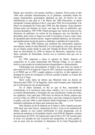 Platón, que envuelve a los poetas, profetas y amantes. Preveo para el año
1998 unas actitudes determinantes en el gobierno, animadas desde los
cargos ministeriales, queriendose adelantar un año. El motivo de esta
elucubración es que para el 3 de Marzo del 1996 Elecciones, se ponía
retrogrado Vulcano (plutón) el día 5, osea para 1998. En la investidura 5 de
Mayo un retrogrado de Urano para 1998, dos días despues. Estos planetas
forman junto con Saturno en Aries, una tapa de olla, en ebullición, que
necesita destaparse, 1997-1998. Puedo presagiar una vuelta de tuerca en las
funciones de gobierno, en contra de los progresos que nos llevaban al
descredito, pues como es lógico no todo lo novedoso y nuevo, tiene vistas
de apropiado para nuestra nación. Auguro medidas drásticas, de relevancia,
que pueden poner en pie de guerra a sindicatos y partidos de la oposición.
       Para el año 1998 tenemos que notificar dos interesantes aspectos
movimiento, desde el tema Mastrich y la convergencia, esta carta que nace
de un Eclipse anular desde la carta del Tratado de Roma CEE, Mastrich
tiene un movimiento en 1998 un directo de Mercurio, expansión en las
ideas, actitudes de liberalidad, inscrito con el comercio más que con la
economía.
       En 1998 empezará a darse el aspecto de Marte, Saturno en
conjunción en la carta progrersada del Principe Felipe, es un aspecto
incisivo, provocador de acontecimientos desgarradores o determinantes.
       Finalizando este acercamiento al futuro, hay que tener en cuenta el
paso solar de ETA al signo de Virgo en 1997, tenemos un ejemplo cercano,
es el PSOE que en 1993, cuando empieza su declive, al año siguiente se
destapan los casos de corrupción, le llevan a perder el poder, es el paso del
Sol de Leo a Virgo.
       Decir como datos de interes que Mastrich tiene un directo de
Mercurio para 1998, 12º de Sagitario, unica carta Europea, pero importante
por la relevancia de este acontecimiento.
       En el plano nacional, el día en que el Rey sancionaba la
Constitución, se le reconocia como unico valedor y él, a su vez reconocia
su misión liberalizadora y formadora de una constitución votada por todos
los españoles. Esta carta para 1998 tiene un directo de Kirón, aspecto que
ya tuvo el Rey en 1994 en su propia carta y que trajo consigo la muerte de
su padre, este año 1996 se unen Saturno Natal, Progresado y el de Transito
momento culminante de logros que remarcan una vida.
       Para fianlizar no he de dejarme en el tintero a Julio Anguita que para
1998 tiene una Luna Nueva, conjunción de Sol y Luna en la exaltación de
Marte, además es casi exacta rectificando la carta progresada, con la
premisa de mantener el Ascendente intacto, osea 8º40´de Sagitario, constan
las posiciones de 26º26´´de Capricornio, para el Sol y 0º11´de Acuario para
la Luna. Un ejemplo de esta Lunación por progresión, en estos grados y
con un poco mas de exactitud, la obtenemos de la Carta Progresada de


                                     174
 