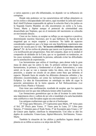 a varios aspectos y por ello difuminadas, no dejando ver su influencia sin
cortapisas.
       Donde más podemos ver las características del influjo planetario es
en los exilios o discapacidades del nativo, aquí recordaré la carta del exnazi
Karl Adolf Eichman responsable de aplicar la solución final a los judíos en
la Segunda Guerra Mundial, en ella encontramos en exilio a la Luna,
Venus, Marte y Júpiter aunque el potencial de criminalidad esta
desarrollado por Neptuno, que en el momento del nacimiento se colocaba
en movimiento directo.
       Creer en los Astros, es aceptar su influjo ya sea negativo o positivo,
determinando nuestras funciones; por lo que hablamos de fuerzas de tal
magnitud que es mejor respetar y reconocer. No hablo de aspectos
considerados negativos que a la larga son una beneficiosa experiencia una
especie de vacuna para la vida, "de nuestra debilidad hallaremos nuestras
fuerza". Ni de los exilios de planetas que nacen con la persona, dando pie
a la rectificación por progresiones. Sino del conjunto, dejar en la unidad el
compendio de deidades de la Carta, que se va igualando en tendencias, en
los casos normales, madurando la persona, sabiendo evitar las dificultades
por la asimilación de experiencias.
       Las herramientas que utiliza el Astrólogo, para domar toda la gran
masa de datos que los astros le dan. Es primero utilizar con lógica sus
herramientas, la primera y fundamental es el plano Astronómico, o carta
astral, en la que se van a manejar todos los datos, esta se basa en la
precisión, y aceptar un circulo en un plano como base que delimita el
espacio. Dejando fuera de estudio las diferentes distancias orbitales y las
diferentes excentricidades, así como las inclinaciones con respecto a la
Eclíptica. La idea de Geocentrismo en astrología no debe de cegar la
posición astronómica de la tierra opuesta al Sol Heliocentrismo (ver
artículo Fénix: Plutón o Vulcano)
       Esto tiene una confirmación, resultado de aceptar, que los aspectos
más precisos son los que más influencia tienen sobre la persona.
       Las formaciones geométricas que se dan al levantar la carta tienen
una importancia clave y cubren de un velo o tonalidad a la carta haciéndola
más conflictiva o más llevadera según sea esta tonalidad.
       Las antiguas exaltaciones que se dan en el horóscopo:
       15º Virgo para Mercurio, 27º Capricornio para Marte, 19º Aries para
el Sol, 28º Piscis para Venus, 3º Tauro para la Luna, 21º Libra para
Saturno, 3º Géminis para el Nodo Norte, 5º de Escorpión para Urano y 16º
de Cáncer para Júpiter, clarifican la interpretación. Con ellas se dan los
duplos de exaltación: Urano-Luna, Júpiter-Mercurio, Sol-Saturno, Venus-
Marte.
       También la situación de los afelios y perihelios lugares donde el
planeta en su órbita se acerca o se aleja más del Sol.


                                      18
 