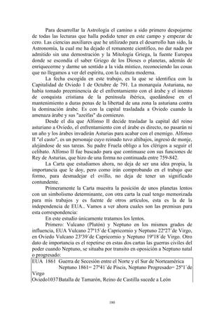 Para desarrollar la Astrología el camino a sido primero despojarme
de todas las lecturas que halla podido tener en este campo y empezar de
cero. Las ciencias auxiliares que he utilizado para el desarrollo han sido, la
Astronomía, la cual me ha dejado el remanente científico, no dar nada por
admitido sin una demostración y la Mitología Griega, la fuente Europea
donde se escondía el saber Griego de los Dioses o planetas, además de
enriquecerme y darme un sentido a la vida místico, reconociendo las cosas
que no llegamos a ver del espíritu, con la cultura moderna.
       La fecha escogida en este trabajo, es la que se identifica con la
Capitalidad de Oviedo 1 de Octubre de 791. La monarquía Asturiana, no
había tomado preeminencia de el enfrentamiento con el árabe y el intento
de conquista cristiana de la península ibérica, quedándose en el
mantenimiento a duras penas de la libertad de una zona la asturiana contra
la dominación árabe. Es con la capital trasladada a Oviedo cuando la
amenaza árabe y sus "azeifas" da comienzo.
       Desde el día que Alfonso II decide trasladar la capital del reino
asturiano a Oviedo, el enfrentamiento con el árabe es directo, no pasarán ni
un año y los árabes invadirán Asturias para acabar con el enemigo. Alfonso
II "el casto", es un personaje cuyo reinado tuvo altibajos, ingresó de monje,
alejándose de sus tareas. Su padre Fruela obligo a los clérigos a seguir el
celibato. Alfonso II fue buscado para que continuase con sus funciones de
Rey de Asturias, que hizo de una forma no continuada entre 759-842.
       La Carta que estudiamos ahora, no deja de ser una idea propia, la
importancia que le doy, pero como irán comprobando en el trabajo que
formo, para desmadejar el ovillo, no deja de tener un significado
contundente.
       Primeramente la Carta muestra la posición de unos planetas lentos
con un simbolismo determinante, con otra carta la cual tengo memorizada
para mis trabajos y es fuente de otros artículos, esta es la de la
independencia de EUA.. Vamos a ver ahora cuales son las premisas para
esta correspondencia:
       En este estudio únicamente tratamos los lentos.
       Primero: Vulcano (Plutón) y Neptuno en los mismos grados de
influencia, EUA Vulcano 27º15´de Capricornio y Neptuno 22º27´de Virgo,
en Oviedo Vulcano 23º39´de Capricornio y Neptuno 19º18´de Virgo. Otro
dato de importancia es el repetirse en estas dos cartas las guerras civiles del
poder cuando Neptuno, se situaba por transito en oposición a Neptuno natal
o progresado:
EUA 1861 Guerra de Secesión entre el Norte y el Sur de Norteamérica
              Neptuno 1861= 27º41´de Piscis, Neptuno Progresado= 25º1´de
Virgo
Oviedo1037 Batalla de Tamarón, Reino de Castilla sucede a León



                                      180
 