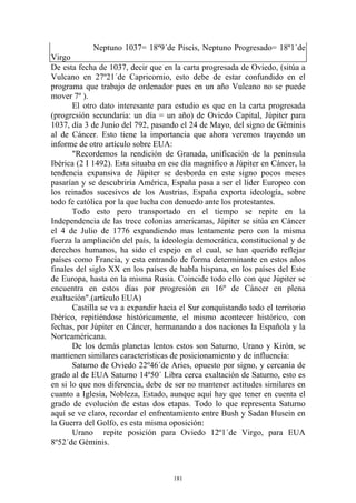 Neptuno 1037= 18º9´de Piscis, Neptuno Progresado= 18º1´de
Virgo
De esta fecha de 1037, decir que en la carta progresada de Oviedo, (sitúa a
Vulcano en 27º21´de Capricornio, esto debe de estar confundido en el
programa que trabajo de ordenador pues en un año Vulcano no se puede
mover 7º ).
       El otro dato interesante para estudio es que en la carta progresada
(progresión secundaria: un día = un año) de Oviedo Capital, Júpiter para
1037, día 3 de Junio del 792, pasando el 24 de Mayo, del signo de Géminis
al de Cáncer. Esto tiene la importancia que ahora veremos trayendo un
informe de otro artículo sobre EUA:
       "Recordemos la rendición de Granada, unificación de la península
Ibérica (2 I 1492). Esta situaba en ese día magnifico a Júpiter en Cáncer, la
tendencia expansiva de Júpiter se desborda en este signo pocos meses
pasarían y se descubriría América, España pasa a ser el líder Europeo con
los reinados sucesivos de los Austrias, España exporta ideología, sobre
todo fe católica por la que lucha con denuedo ante los protestantes.
       Todo esto pero transportado en el tiempo se repite en la
Independencia de las trece colonias americanas, Júpiter se sitúa en Cáncer
el 4 de Julio de 1776 expandiendo mas lentamente pero con la misma
fuerza la ampliación del país, la ideología democrática, constitucional y de
derechos humanos, ha sido el espejo en el cual, se han querido reflejar
países como Francia, y esta entrando de forma determinante en estos años
finales del siglo XX en los países de habla hispana, en los países del Este
de Europa, hasta en la misma Rusia. Coincide todo ello con que Júpiter se
encuentra en estos días por progresión en 16º de Cáncer en plena
exaltación".(artículo EUA)
       Castilla se va a expandir hacia el Sur conquistando todo el territorio
Ibérico, repitiéndose históricamente, el mismo acontecer histórico, con
fechas, por Júpiter en Cáncer, hermanando a dos naciones la Española y la
Norteaméricana.
       De los demás planetas lentos estos son Saturno, Urano y Kirón, se
mantienen similares características de posicionamiento y de influencia:
       Saturno de Oviedo 22º46´de Aries, opuesto por signo, y cercanía de
grado al de EUA Saturno 14º50´ Libra cerca exaltación de Saturno, esto es
en si lo que nos diferencia, debe de ser no mantener actitudes similares en
cuanto a Iglesia, Nobleza, Estado, aunque aquí hay que tener en cuenta el
grado de evolución de estas dos etapas. Todo lo que representa Saturno
aquí se ve claro, recordar el enfrentamiento entre Bush y Sadan Husein en
la Guerra del Golfo, es esta misma oposición:
       Urano repite posición para Oviedo 12º1´de Virgo, para EUA
8º52´de Géminis.



                                     181
 