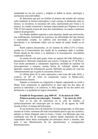 antigüedad no era tal, ciencia y religión se daban la mano, astrología y
astronomía eran indivisibles.
       Se determina que por ser Galileo el pionero del estudio del sistema
solar mediante la técnica telescópica y traer consigo la distinción entre lo
técnico, lo novedoso, la mecánica del cielo, representado por Urano y lo
místico, la verdad existencial y humana representado por Neptuno en casa
VIII. El Sol soporta el peso de estos dos mastodontes, en cuanto a mantener
aspecto de progresión.
       Los Nodos también aspectan a estos planetas, dando una motivación,
una reafirmación, facilitando las tensiones, las dificultades del tipo técnico
o enemistades creadas. Lo sublime será desvelado, se aceptará lo
descubierto o se intentarán cubrir con un manto de poder feudal ya en
desuso.
       Kirón aspecta únicamente, en mi sistema de orbes (3,5º) a Urano,
ayudas en el conocimiento por medio de la enseñanza dada o recibida.
Pronto dejará de dar clases y se dedicará a la investigación, Ascendente
cuadrando a Kirón.
       La mente de este gran genio, tiene un aspecto del todo influyente y
demostrativo: Mercurio conjunción casi exacta a Vulcano en 13º de Piscis.
Una mente penetrante y sumamente ingeniosa, facilidad de expulsar las
preocupaciones y temores, mucha fuerza de voluntad, talento para
aprender, manejo de información secreta. Defiende sus puntos de vista tan
vehementemente que la gente lo encuentra ofensivo.
       La última parte de la carta representa a una Luna del todo fértil, y
creativa, en 20º de Aries en conjunción exacta al Medio-cielo.
Características lunares.
       Saturno se encuentra en conjunción a Júpiter, aspectando en sextil a
Marte. Esta conjunción es significativa se unen aquí los dos tipos de
justicia la individual y la colectiva, si falla alguna de las dos habrá una
desfunción y se perderán los logros alcanzados.

      Estudio de Progresiones prg 1609-10 31 de marzo de 1564
      Primera prueba con telescopio, Transito: 7 de enero de 1610
      Este es un año de relevancia en la vida de Galileo, el
perfeccionamiento del telescopio por su mano, 25 de agosto de 1609
enseña al Dux, el manejo del telescopio.
      Es un momento clave de transición, la Luna progresada, se sitúa pues
encima de Urano, momento del todo trascendente para lo que nos acontece,
además se forma triángulo entre la Luna y Urano, con Mercurio que esta
cambiando este día de retrogrado a directo dando expansión de ideas,
capacidades hasta ahora restringidas por principios éticos y morales, dan
paso a una liberalización de las apreciaciones y consiguientes
determinaciones.


                                     184
 