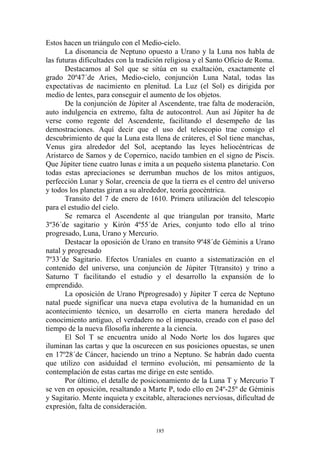 Estos hacen un triángulo con el Medio-cielo.
       La disonancia de Neptuno opuesto a Urano y la Luna nos habla de
las futuras dificultades con la tradición religiosa y el Santo Oficio de Roma.
       Destacamos al Sol que se sitúa en su exaltación, exactamente el
grado 20º47´de Aries, Medio-cielo, conjunción Luna Natal, todas las
expectativas de nacimiento en plenitud. La Luz (el Sol) es dirigida por
medio de lentes, para conseguir el aumento de los objetos.
       De la conjunción de Júpiter al Ascendente, trae falta de moderación,
auto indulgencia en extremo, falta de autocontrol. Aun así Júpiter ha de
verse como regente del Ascendente, facilitando el desempeño de las
demostraciones. Aquí decir que el uso del telescopio trae consigo el
descubrimiento de que la Luna esta llena de cráteres, el Sol tiene manchas,
Venus gira alrededor del Sol, aceptando las leyes heliocéntricas de
Aristarco de Samos y de Copernico, nacido tambien en el signo de Piscis.
Que Júpiter tiene cuatro lunas e imita a un pequeño sistema planetario. Con
todas estas apreciaciones se derrumban muchos de los mitos antiguos,
perfección Lunar y Solar, creencia de que la tierra es el centro del universo
y todos los planetas giran a su alrededor, teoría geocéntrica.
       Transito del 7 de enero de 1610. Primera utilización del telescopio
para el estudio del cielo.
       Se remarca el Ascendente al que triangulan por transito, Marte
3º36´de sagitario y Kirón 4º55´de Aries, conjunto todo ello al trino
progresado, Luna, Urano y Mercurio.
       Destacar la oposición de Urano en transito 9º48´de Géminis a Urano
natal y progresado
7º33´de Sagitario. Efectos Uraniales en cuanto a sistematización en el
contenido del universo, una conjunción de Júpiter T(transito) y trino a
Saturno T facilitando el estudio y el desarrollo la expansión de lo
emprendido.
       La oposición de Urano P(progresado) y Júpiter T cerca de Neptuno
natal puede significar una nueva etapa evolutiva de la humanidad en un
acontecimiento técnico, un desarrollo en cierta manera heredado del
conocimiento antiguo, el verdadero no el impuesto, creado con el paso del
tiempo de la nueva filosofía inherente a la ciencia.
       El Sol T se encuentra unido al Nodo Norte los dos lugares que
iluminan las cartas y que la oscurecen en sus posiciones opuestas, se unen
en 17º28´de Cáncer, haciendo un trino a Neptuno. Se habrán dado cuenta
que utilizo con asiduidad el termino evolución, mi pensamiento de la
contemplación de estas cartas me dirige en este sentido.
       Por último, el detalle de posicionamiento de la Luna T y Mercurio T
se ven en oposición, resaltando a Marte P, todo ello en 24º-25º de Géminis
y Sagitario. Mente inquieta y excitable, alteraciones nerviosas, dificultad de
expresión, falta de consideración.


                                     185
 