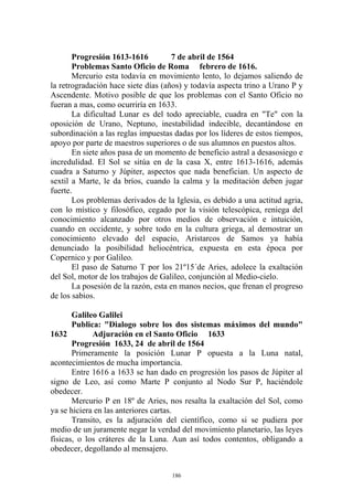 Progresión 1613-1616          7 de abril de 1564
       Problemas Santo Oficio de Roma febrero de 1616.
       Mercurio esta todavía en movimiento lento, lo dejamos saliendo de
la retrogradación hace siete días (años) y todavía aspecta trino a Urano P y
Ascendente. Motivo posible de que los problemas con el Santo Oficio no
fueran a mas, como ocurriría en 1633.
       La dificultad Lunar es del todo apreciable, cuadra en "Te" con la
oposición de Urano, Neptuno, inestabilidad indecible, decantándose en
subordinación a las reglas impuestas dadas por los líderes de estos tiempos,
apoyo por parte de maestros superiores o de sus alumnos en puestos altos.
       En siete años pasa de un momento de beneficio astral a desasosiego e
incredulidad. El Sol se sitúa en de la casa X, entre 1613-1616, además
cuadra a Saturno y Júpiter, aspectos que nada benefician. Un aspecto de
sextil a Marte, le da bríos, cuando la calma y la meditación deben jugar
fuerte.
       Los problemas derivados de la Iglesia, es debido a una actitud agria,
con lo místico y filosófico, cegado por la visión telescópica, reniega del
conocimiento alcanzado por otros medios de observación e intuición,
cuando en occidente, y sobre todo en la cultura griega, al demostrar un
conocimiento elevado del espacio, Aristarcos de Samos ya había
denunciado la posibilidad heliocéntrica, expuesta en esta época por
Copernico y por Galileo.
       El paso de Saturno T por los 21º15´de Aries, adolece la exaltación
del Sol, motor de los trabajos de Galileo, conjunción al Medio-cielo.
       La posesión de la razón, esta en manos necios, que frenan el progreso
de los sabios.

       Galileo Galilei
       Publica: "Dialogo sobre los dos sistemas máximos del mundo"
1632         Adjuración en el Santo Oficio 1633
       Progresión 1633, 24 de abril de 1564
       Primeramente la posición Lunar P opuesta a la Luna natal,
acontecimientos de mucha importancia.
       Entre 1616 a 1633 se han dado en progresión los pasos de Júpiter al
signo de Leo, así como Marte P conjunto al Nodo Sur P, haciéndole
obedecer.
       Mercurio P en 18º de Aries, nos resalta la exaltación del Sol, como
ya se hiciera en las anteriores cartas.
       Transito, es la adjuración del científico, como si se pudiera por
medio de un juramente negar la verdad del movimiento planetario, las leyes
físicas, o los cráteres de la Luna. Aun así todos contentos, obligando a
obedecer, degollando al mensajero.


                                    186
 