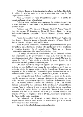 Perihelio: Lugar en la órbita (circular, elipse, parábola o hipérbola)
del objeto del sistema solar, en la que se encuentra más cerca del Sol.
Lugar opuesto el afelio.
       Nodo Ascendente y Nodo Descendente: Lugar en la órbita del
planeta en la que este corta la eclíptica
       Eclíptica: plano en el que parecen navegar los planetas, formado por
el plano orbital de la Tierra sobre el Sol, la inclinación de la Tierra sobre la
eclíptica es cero.
       Perihelio para 1996: Saturno 3º Cáncer, Marte 6º Piscis, Venus 11
Leo, Sol perigeo 13 Capricornio, Tierra 13 Cáncer, Júpiter 14 Aries,
Vulcano 14 Escorpión, Mercurio 17 Géminis, Neptuno 18 Tauro, Urano 23
Virgo.
       Nodos Ascendentes: Tierra 0 Aries, Júpiter 10º Cáncer, Neptuno 12
Leo, Urano 14 Géminis, Venus 16 Géminis, Mercurio 18 Tauro, Marte 19
Tauro, Vulcano 20 Cáncer, Saturno 23 Cáncer.
       Estos datos van cambiando, y aumentan aproximadamente un grado
por cada 72 años. Habría que estudiar estos perihelios y afelios con base a
la posición terrestre. En el artículo sobre Marte en la Historia
contemporánea española daba una afirmación importante:
       "Un trabajo de estadística, referenciado a los 33 conflicto armados
más importantes de lo que llevamos de siglo XX, decir que la mitad
aproximadamente de ellos, 15 para ser exactos tienen situado Marte en los
signos de Piscis y Virgo, afelio y perihelio de Marte, dejando las 18
posiciones restantes, para los otros diez signos".
       Otro caso importante aunque al repetirse en varias premisas de la
historia nos esta hablando me parece de una exaltación, es el caso de
perihelio, afelio de Venus unido a Nodo Ascendente, descendente de
Neptuno 10º de Acuario-Leo. Determinante para la confrontación en la
Primera Guerra Mundial (4 VIII 1914): Sol 10º Leo, Urano 10º Acuario
       Hay otros puntos que destacar en el horóscopo estos los dan ciertas
estrellas que parecen estar en el lugar de efecto sobre los planetas por esto
se les dan unas características especiales. Es el caso de la estrella situada
21º35`de Acuario llamada Nashirá "el afortunado" y 23º12`de Acuario
llamada Sadalsuud "el más afortunado de los afortunados" remarcando una
zona de Acuario en la que la sola presencia de algún planeta es resaltada
para el bien del nativo, habría que hablar del Olimpo de los Dioses al
hablar de esta zona. EUA tiene la Luna Natal y el Medio Cielo aquí, y en
este año 1996 su Sol progresado esta en 23º de Acuario como el de la carta
del Reino Unido, cartas parentales.
       Esta influencia tan destacada la comprobamos pero esta vez
negativando en estrellas como Scheat 29º de Piscis o Algol 26º de Tauro,
provocando un influjo pernicioso.
       De un artículo sobre la Bandera nacional escribo:


                                       19
 