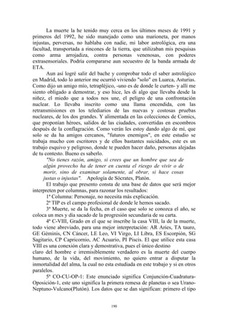 La muerte la he tenido muy cerca en los últimos meses de 1991 y
primeros del 1992, he sido manejado como una marioneta, por manos
injustas, perversas, no hablaba con nadie, mi labor astrológica, era una
facultad, transportada a rincones de la tierra, que utilizaban mis pesquisas
como arma arrojadiza, contra personas venenosas, con poderes
extrasensoriales. Podría compararse aun secuestro de la banda armada de
ETA.
       Aun así logré salir del bache y comprobar todo el saber astrológico
en Madrid, todo lo anterior me ocurrió viviendo "solo" en Luarca, Asturias.
Como dijo un amigo mío, tetrapléjico, -uno es de donde le curten- y allí me
siento obligado a demostrar, y eso hice, les di algo que llevaba desde la
niñez, el miedo que a todos nos une, el peligro de una confrontación
nuclear. Lo llevaba inscrito como una llama encendida, con las
retransmisiones en los telediarios de las nuevas y costosas pruebas
nucleares, de los dos grandes. Y alimentada en las colecciones de Comics,
que proponían héroes, salidos de las ciudades, convertidas en escombros
después de la conflagración. Como verán les estoy dando algo de mí, que
solo se da ha amigos cercanos, "futuros enemigos", en este estudio se
trabaja mucho con escritores y de ellos bastantes suicidados, este es un
trabajo esquivo y peligroso, donde te pueden hacer daño, personas alejadas
de tu contesto. Bueno es saberlo.
       "No tienes razón, amigo, si crees que un hombre que sea de
     algún provecho ha de tener en cuenta el riesgo de vivir o de
     morir, sino de examinar solamente, al obrar, si hace cosas
     justas o injustas". Apología de Sócrates, Platón.
       El trabajo que presento consta de una base de datos que será mejor
interpreten por columnas, para razonar los resultados:
       1ª Columna: Personaje, no necesita más explicación.
       2ª TIP es el campo profesional de donde le hemos sacado.
       3ª Muerte, se da la fecha, en el caso que solo se conozca el año, se
coloca un mes y día sacado de la progresión secundaria de su carta.
       4ª C-VIII, Grado en el que se inscribe la casa VIII, la de la muerte,
todo viene abreviado, para una mejor interpretación: AR Aries, TA tauro,
GE Géminis, CN Cáncer, LE Leo, VI Virgo, LI Libra, ES Escorpión, SG
Sagitario, CP Capricornio, AC Acuario, PI Piscis. El que utilice esta casa
VIII es una conexión clara y demostrativa, pues el único destino
claro del hombre e irremisiblemente verdadero es la muerte del cuerpo
humano, de la vida, del movimiento, no quiero entrar a disputar la
inmortalidad del alma, la cual no esta estudiada en este trabajo y si en otros
paralelos.
       5ª CO-CU-OP-1: Este enunciado significa Conjunción-Cuadratura-
Oposición-1, este uno significa la primera remesa de planetas o sea Urano-
Neptuno-Vulcano(Plutón). Los datos que se dan significan: primero el tipo


                                     190
 