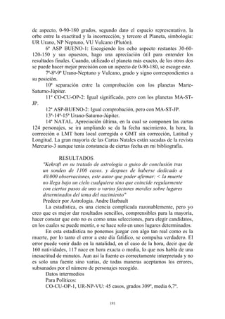 de aspecto, 0-90-180 grados, segundo dato el espacio representativo, la
orbe entre la exactitud y la incorrección, y tercero el Planeta, simbología:
UR Urano, NP Neptuno, VU Vulcano (Plutón).
       6ª ASP BUENO-1: Escogiendo los ocho aspecto restantes 30-60-
120-150 y sus opuestos, hago una apreciación útil para entender los
resultados finales. Cuando, utilizado el planeta más exacto, de los otros dos
se puede hacer mejor precisión con un aspecto de 0-90-180, se escoge este.
       7ª-8ª-9ª Urano-Neptuno y Vulcano, grado y signo correspondientes a
su posición.
       10ª separación entre la comprobación con los planetas Marte-
Saturno-Júpiter.
       11ª CO-CU-OP-2: Igual significado, pero con los planetas MA-ST-
JP.
       12ª ASP-BUENO-2: Igual comprobación, pero con MA-ST-JP.
       13ª-14ª-15ª Urano-Saturno-Júpiter.
       14ª NATAL. Apreciación última, en la cual se componen las cartas
124 personajes, se ira ampliando se da la fecha nacimiento, la hora, la
corrección o LMT hora local corregida o GMT sin corrección, Latitud y
Longitud. La gran mayoría de las Cartas Natales están sacadas de la revista
Mercurio-3 aunque tenía constancia de ciertas fecha en mi bibliografía.

             RESULTADOS
     "Kekraft en su tratado de astrologia a guiso de conclusión tras
     un sondeo de 1100 casos. y despues de haberse dedicado a
     40.000 observaciones, este autor que poder afirmar: < la muerte
     no llega bajo un cielo cualquiera sino que coincide regularmente
     con ciertos pasos de uno o varios factores moviles sobre lugares
     determinados del tema del nacimiento"
     Predecir por Astrologia. Andre Barbault
       La estadística, es una ciencia complicada razonablemente, pero yo
creo que es mejor dar resultados sencillos, comprensibles para la mayoría,
hacer constar que esto no es como unas selecciones, para elegir candidatos,
en los cuales se puede mentir, o se hace solo en unos lugares determinados.
       En esta estadística no ponemos juzgar con algo tan real como es la
muerte, por lo tanto el error a este día fatídico, se compulsa verdadero. El
error puede venir dado en la natalidad, en el caso de la hora, decir que de
160 natividades, 117 nace en hora exacta o media, lo que nos habla de una
inesactitud de minutos. Aun así la fuente es correctamente interpretada y no
es solo una fuente sino varias, de todas maneras aceptamos los errores,
subsanados por el número de personajes recogido.
       Datos intermedios
       Para Políticos:
       CO-CU-OP-1, UR-NP-VU: 45 casos, grados 309º, media 6,7º.


                                     191
 