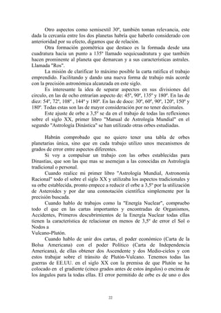 Otro aspectos como semisextil 30º, también toman relevancia, este
dada la cercanía entre los dos planetas habría que haberlo considerado con
anterioridad por su efecto, digamos que de relación.
       Otra formación geométrica que destaco es la formada desde una
cuadratura hacia un punto a 135º llamado sequicuadratura y que también
hacen prominente al planeta que demarcan y a sus características astrales.
Llamada "Ros".
       La misión de clarificar lo máximo posible la carta ratifica el trabajo
emprendido. Facilitando y dando una nueva forma de trabajo más acorde
con la precisión astronómica alcanzada en este siglo.
       Es interesante la idea de separar aspectos en sus divisiones del
circulo, en las de ocho entrarían aspecto de: 45º, 90º, 135º y 180º. En las de
diez: 54º, 72º, 108º , 144º y 180º. En las de doce: 30º, 60º, 90º, 120º, 150º y
180º. Todas estas son las de mayor consideración por no tener decimales.
       Este ajuste de orbe a 3,5º se da en el trabajo de todas las reflexiones
sobre el siglo XX, primer libro "Manual de Astrología Mundial" en el
segundo "Astrología Dinástica" se han utilizado otras orbes estudiadas.

       Habrán comprobado que no quiero tener una tabla de orbes
planetarias única, sino que en cada trabajo utilizo unos mecanismos de
grados de error entre aspectos diferentes.
       Si voy a compulsar un trabajo con las orbes establecidas para
Dinastías, que son las que mas se asemejan a las conocidas en Astrología
tradicional o personal.
       Cuando realice mi primer libro "Astrología Mundial, Astronomía
Racional" todo el sobre el siglo XX y utilizaba los aspectos tradicionales y
su orbe establecida, pronto empece a reducir el orbe a 3,5º por la utilización
de Asteroides y por dar una connotación científica simplemente por la
precisión buscada.
       Cuando hablo de trabajos como la "Energía Nuclear", compruebo
todo el que en las cartas importantes y encontradas de Organismos,
Accidentes, Primeros descubrimientos de la Energía Nuclear todas ellas
tienen la característica de relacionar en menos de 3,5º de error el Sol o
Nodos a
Vulcano-Plutón.
       Cuando hablo de unir dos cartas, el poder económico (Carta de la
Bolsa Americana) con el poder Político (Carta de Independencia
Americana), de ellas obtener dos Ascendente y dos Medio-cielos y con
estos trabajar sobre el tránsito de Plutón-Vulcano. Tenemos todas las
guerras de EE.UU. en el siglo XX con la premisa de que Plutón se ha
colocado en el gradiente (cinco grados antes de estos ángulos) o encima de
los ángulos para la todas ellas. El error permitido de orbe es de uno o dos



                                      22
 