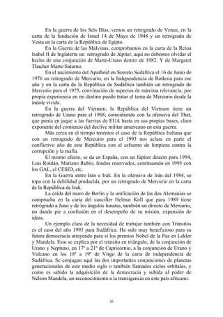 En la guerra de los Seis Días, vemos un retrogrado de Venus, en la
carta de la fundación de Israel 14 de Mayo de 1948 y un retrogrado de
Vesta en la carta de la República de Egipto.
       En la Guerra de las Malvinas, comprobamos en la carta de la Reina
Isabel II de Inglaterra un retrogrado de Júpiter, aquí no debemos olvidar el
hecho de una conjunción de Marte-Urano dentro de 1982. Y de Margaret
Thacher Marte-Saturno.
       En el nacimiento del Aparheid en Soweto Sudáfrica el 16 de Junio de
1976 un retrogrado de Mercurio, en la Independencia de Rodesia para ese
año y en la carta de la República de Sudáfrica también un retrogrado de
Mercurio para el 1975, convinación de aspectos de máxima relevancia, por
propia experiencia en mi destino puedo tratar el tema de Mercurio desde la
índole vivida.
       En la guerra del Vietnam, la República del Vietnam tiene un
retrogrado de Urano para el 1968, coincidiendo con la ofensiva del Thet,
que ponía en jaque a las fuerzas de EUA hasta en sus propias bases, claro
exponente del comienzo del declive militar americano en esta guerra.
       Más cerca en el tiempo tenemos el caso de la República Italiana que
con un retrogrado de Mercurio para el 1993 nos aclara en parte el
conflictivo año de esta República con el esfuerzo de limpieza contra la
corrupción y la mafia.
       El mismo efecto, se da en España, con un Júpiter directo para 1994,
Luis Roldán, Mariano Rubio, fondos reservados, continuando en 1995 con
los GAL, el CESID, etc.
       En la Guerra entre Irán e Irak. En la ofensiva de Irán del 1984, se
topa con la debilidad producida, por un retrogrado de Mercurio en la carta
de la República de Irak.
       La caída del muro de Berlín y la unificación de las dos Alemanias se
comprueba en la carta del canciller Helmut Koll que para 1989 tiene
retrógrado a Juno y de los ángulos lunares, también un directo de Mercurio,
no dando pie a confusión en el desempeño de su misión, expansión de
ideas.
       Un ejemplo claro de la necesidad de trabajar también con Tránsitos
es el caso del año 1993 para Sudáfrica. Ha sido muy beneficioso para su
futura democracia atrayendo para si los premios Nobel de la Paz en Lekler
y Mandela. Esto se explica por el tránsito en triángulo, de la conjunción de
Urano y Neptuno, en 17º a 21º de Capricornio, a la conjunción de Urano y
Vulcano en los 18º a 19º de Virgo de la carta de independencia de
Sudáfrica. Se conjugan aquí las dos importantes conjunciones de planetas
generacionales de este medio siglo o también llamados ciclos orbitales, y
como es sabido la adquisición de la democracia y subida al poder de
Nelson Mandela, un reconocimiento a la transigencia en este país africano.



                                     26
 