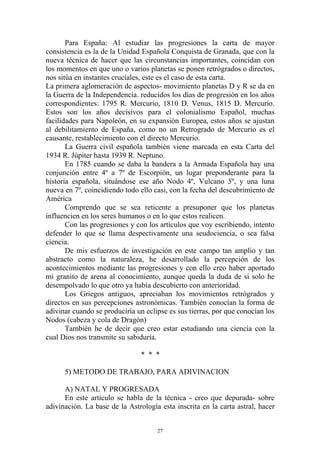 Para España: Al estudiar las progresiones la carta de mayor
consistencia es la de la Unidad Española Conquista de Granada, que con la
nueva técnica de hacer que las circunstancias importantes, coincidan con
los momentos en que uno o varios planetas se ponen retrógrados o directos,
nos sitúa en instantes cruciales, este es el caso de esta carta.
La primera aglomeración de aspectos- movimiento planetas D y R se da en
la Guerra de la Independencia. reducidos los días de progresión en los años
correspondientes: 1795 R. Mercurio, 1810 D. Venus, 1815 D. Mercurio.
Estos son los años decisivos para el colonialismo Español, muchas
facilidades para Napoleón, en su expansión Europea, estos años se ajustan
al debilitamiento de España, como no un Retrogrado de Mercurio es el
causante, restablecimiento con el directo Mercurio.
       La Guerra civil española también viene marcada en esta Carta del
1934 R. Júpiter hasta 1939 R. Neptuno.
       En 1785 cuando se daba la bandera a la Armada Española hay una
conjunción entre 4º a 7º de Escorpión, un lugar preponderante para la
historia española, situándose ese año Nodo 4º, Vulcano 5º, y una luna
nueva en 7º, coincidiendo todo ello casi, con la fecha del descubrimiento de
América
       Comprendo que se sea reticente a presuponer que los planetas
influencien en los seres humanos o en lo que estos realicen.
       Con las progresiones y con los artículos que voy escribiendo, intento
defender lo que se llama despectivamente una seudociencia, o sea falsa
ciencia.
       De mis esfuerzos de investigación en este campo tan amplio y tan
abstracto como la naturaleza, he desarrollado la percepción de los
acontecimientos mediante las progresiones y con ello creo haber aportado
mi granito de arena al conocimiento, aunque queda la duda de si solo he
desempolvado lo que otro ya había descubierto con anterioridad.
       Los Griegos antiguos, apreciaban los movimientos retrógrados y
directos en sus percepciones astronómicas. También conocían la forma de
adivinar cuando se produciría un eclipse es sus tierras, por que conocían los
Nodos (cabeza y cola de Dragón)
       También he de decir que creo estar estudiando una ciencia con la
cual Dios nos transmite su sabiduría.

                                * * *

      5) METODO DE TRABAJO, PARA ADIVINACION

      A) NATAL Y PROGRESADA
      En este artículo se habla de la técnica - creo que depurada- sobre
adivinación. La base de la Astrología esta inscrita en la carta astral, hacer


                                     27
 