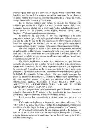 un inciso para decir que esta consta de un circulo donde se inscriben todas
las diferentes órbitas de los planetas, asteroides y cometas. De un plano en
el que se hace lo mismo con las inclinaciones orbitales, y se elige de centro,
aunque no es real a la tierra, geocentrismo.
       En mi trabajo, intento unir cartas, escogiendo los planetas que
utilizare, por medio de la lógica: La natal (planetas rápidos: Sol, Luna,
Mercurio, Venus y Marte), con la progresada (todos, incluidos asteroides) y
la de transito (de los planetas lentos: Júpiter, Saturno, Kirón, Urano,
Neptuno y Vulcano) para determinar años vista.
       El principio del que parto es dar más importancia a la carta
progresada, esta se rige por la regla que cada día después del nacimiento es
un año de vida, lo que te da una seguridad de interpretación, pudiendo
hacer una astrología casi sin hora, que es con la que yo he trabajado en
acontecimientos políticos y sociales en la reciente historia contemporánea.
       Por tanto después de poner la carta natal (cinco planetas interiores)
de color pálido o diferenciado, pondremos la carta progresada para el año,
este año si no nos viene dado por acontecimiento o presente, entonces lo
elegiremos por algún acontecimiento astral importante (eclipse, lunaciones,
cercanía ángulos, R y D, etc.).
       Un detalle importante de esta carta progresada es que haremos
coincidir el ascendente con la natal, para así comprobar la posición lunar,
que remarca la exactitud del año. Otro importante detalle es que respetamos
la posición del Ascendente en la persona para toda la vida y esto es un
principio o ley astral de adivinación. Sobre esto decir que el método que yo
he hallado de corrección del Ascendente y las casas vendrá dado por los
pasos de Saturno en transito por Ascendente o Medio-cielo, comprobación
del todo palpable, aunque la persona que consulta deberá abrirse en
informaciones ocultas, TAMBIÉN Y MAS PRECISO SON LOS
ASPECTOS EN LAS ENFERMEDADES A CASA VIII DE URANO
NEPTUNO Y PLUTON DE 0º, 90º Y 180º.
       La carta progresada se calculará con unos grados de orbe o sea entre
aspectos planetarios de 2º, aunque si hay posibilidad de una formación
geométrica se puede ampliar a 4º más excedería lo normal.
       Realizaremos los razonamiento a dichas cartas, hay que tener en
cuenta:
       1º Conexiones de planetas a ángulos de casas, sobre todo casas I, IV,
VII y MC, y de estas, cinco grados antes de su localización, marcará un
cambio irresistible. Lugar de fisión o gradiente (conocido por Tolomeo).
       2º Otra muestra interesante de esta realidad astral y de método, es
que se de en el año estudiado un movimiento Retrogrado o Directo,
estudiar también estos movimiento-aspectos de los asteroides y de Kirón,
(utilizar la mitología).



                                      28
 