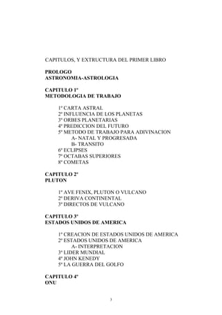 CAPITULOS, Y EXTRUCTURA DEL PRIMER LIBRO

PROLOGO
ASTRONOMIA-ASTROLOGIA

CAPITULO 1º
METODOLOGIA DE TRABAJO

    1º CARTA ASTRAL
    2º INFLUENCIA DE LOS PLANETAS
    3º ORBES PLANETARIAS
    4º PREDICCION DEL FUTURO
    5º METODO DE TRABAJO PARA ADIVINACION
          A- NATAL Y PROGRESADA
          B- TRANSITO
    6º ECLIPSES
    7º OCTABAS SUPERIORES
    8º COMETAS

CAPITULO 2º
PLUTON

    1º AVE FENIX, PLUTON O VULCANO
    2º DERIVA CONTINENTAL
    3º DIRECTOS DE VULCANO

CAPITULO 3º
ESTADOS UNIDOS DE AMERICA

    1º CREACION DE ESTADOS UNIDOS DE AMERICA
    2º ESTADOS UNIDOS DE AMERICA
          A- INTERPRETACION
    3º LIDER MUNDIAL
    4º JOHN KENEDY
    5º LA GUERRA DEL GOLFO

CAPITULO 4º
ONU


                     3
 