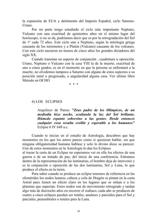 la expansión de EUA y detrimento del Imperio Español, ciclo Saturno-
Urano.
      Por mi parte tengo estudiado el ciclo más importante Neptuno,
Vulcano con una exactitud de quinientos años en el mismo lugar del
horóscopo, si no se da, podríamos decir que es por la retrogradación del Sol
de 1º cada 72 años. Este ciclo une a Neptuno, según la mitología griega
causante de los terremotos y a Plutón (Vulcano) causante de los volcanes.
Con este ciclo nacieron en menos de cinco años los grandes dictadores del
siglo XX.
      Cuando transitan en aspecto de conjunción , cuadratura u oposición:
Urano, Neptuno o Vulcano con la casa VIII la de la muerte, exactitud de
uno a cinco grados, es en el momento en que la persona se enfrentará a la
muerte, no olvidemos tampoco a Saturno con alguno de estos aspectos a su
posición natal o progresada, o angularidad alguna casa. Ver ultimo libro
Metodo en OCHO
                               * * *



      6) LOS ECLIPSES

          Arquiloco de Paros: "Zeus padre de los Olímpicos, de un
          mediodía hizo noche, ocultando la luz del Sol brillante.
          Húmedo espanto sobrevino a las gentes. Desde entonces
          cualquier cosa resulta creíble y esperable a los humanos"
          Eclipse 6 IV 648 a.c.

       Cuando te inicias en el estudio de Astrología, descubres que hay
momentos en los que los astros parece como si quisieran hablar, sin que
ninguna obligatoriedad humana hablase y solo lo divino diese su parecer.
Uno de estos momentos en la Astrología lo dan los Eclipses
al trazar la carta de un Eclipse no esperamos ver en ella los efectos de una
guerra o de un tratado de paz, del inicio de una conferencia. Entramos
dentro de la representación de las luminarias, el hombre deja de intervenir y
es la conjunción o oposición de las dos luminarias, Sol y Luna, lo que
produce el efecto en la tierra.
       Para saber cuando se produce un eclipse tenemos de referencia en las
efemérides los nodos lunares, cabeza y cola de Dragón se pintan en la carta
Astral pues tienen un efecto claro en los lugares que se sitúan o a los
planetas que aspectan. Estos nodos son de movimiento retrogrado y tardan
algo más de dieciocho años en recorrer el zodiaco, cada año se producen de
cuatro a cinco eclipses pueden ser totales, anulares y parciales para el Sol y
parciales, penumbrales o totales para la Luna.


                                      30
 