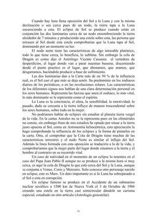 Cuando hay luna llena oposición del Sol a la Luna y con la misma
declinación o sea cerca pues de un nodo, la tierra tapa a la Luna
oscureciendo a esta. El eclipse de Sol se produce cuando están en
conjunción las dos luminarias cerca de un nodo ensombreciendo la tierra
alrededor de 7 minutos y produciendo una estela sobre esta, las persona que
mirasen al Sol desde esta estela comprobarían que la Luna tapa al Sol,
dominando por un momento su luz.
       El nodo norte tiene las características de algo intocable platónico,
todo lo que tiene cerca, lo beneficia, lo sublima. Sin embargo la cola de
Dragón es como dijo el Astrólogo Vicente Cassania el vertedero de
desperdicios, el lugar donde van a parar nuestras basuras, discerniendo
desde el punto practico es el lugar, que abonamos, que aramos, que
desgarramos, haciéndole producir a base de sufrimiento.
       Las dos luminarias dan a la Carta más de un 50 % de la influencia
real, es el Sol casi el que más se deja sentir. Su predominio en los zodiacos
diarios de los periódicos, o en las revoluciones solares. Las características
de los diferentes signos nos hablan de una clara determinación personal en
los seres humanos. Representa las fuerzas que unen el zodiaco, lo más vital,
lo más dominante se le representa como el espíritu.
       La Luna es la conciencia, el alma, la sensibilidad, la emotividad, lo
pasado, dada su cercanía a la tierra influye de manera trascendental sobre
los seres humanos, sobre todo en la mujer.
       No podríamos hablar de eclipses sin estudiar al planeta tierra vergel
de la vida. En la cartas Astrales no se la representa pues en las efemérides
no consta, sin embargo fruto de mis estudios he optado por situar a la tierra
justo opuesta al Sol, como en Astronomía heliocéntrica, esta apreciación la
hago comprobando la influencia de los eclipses y la forma de pintarlos en
la carta. Otra, al comprobar que la Cola de Dragón tiene muchas de las
características terrestres y el nodo Norte es similar al influjo del Sol.
Además la línea formada con esta oposición se traduciría a la de la vida, y
comprobaríamos que la mujer parte del lugar donde situamos a la tierra y el
hombre al contrario en su recorrido vital.
       Un caso de natividad en el momento de un eclipse lo tenemos en el
caso del Papa Juan Pablo II aunque no se produce a la misma hora si muy
cerca, es aquí la cola de Dragón la que está cerca del Sol y la Luna, aunque
se conjunta a Venus, Ceres y Mercurio. Solo conozco otro personaje nacido
en eclipse, este es Marx. Un dato importante es si la Luna ha sobrepasado a
el Sol o esta en corrupción.
       Un eclipse famoso se produce en el Accidente de un submarino
nuclear soviético a 1500 km de Nueva York el 3 de Octubre de 1986
creando una estela en la tierra casi semicircular dándole un carisma
especial, estudiado en otro artículo (Astrología geoestelar).



                                     31
 