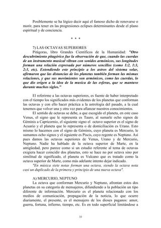 Posiblemente se ha lógico decir aquí el famoso dicho de renovarse o
morir, para tener en las progresiones eclipses determinantes desde el plano
espiritual y de conciencia.

                                * * *

      7) LAS OCTAVAS SUPERIORES
      Pitágoras, libro Grandes Científicos de la Humanidad: "Otro
descubrimiento pitagórico fue la observación de que, cuando las cuerdas
de un instrumento musical vibran con sonidos armónicos, sus longitudes
forman una relación expresada por números sencillos (como 1:2, 1:3,
2:3, etc). Extendiendo este principio a los astros del sistema solar,
afirmaron que las distancias de los planetas también forman las mismas
relaciones, y que sus movimientos son armónicos, como las cuerdas, lo
que dio origen a la idea de la musica de las esferas, que se mantuvo
durante muchos siglos."

       El referirme a las octavas superiores, es fuente de haber interpretado
con el tiempo los significados más evidentes de los planetas que conforman
las octavas y con ello hacer práctica a la astrología del pasado, a la cual
tenemos que volver una y otra vez para afianzar nuestros conocimientos.
       El sentido de octavas se debe, a que escogido el planeta, en este caso
Venus, el signo que le representa es Tauro, al sumarle ocho signos de
Géminis a Capricornio, el siguiente signo el octavo superior es el signo de
Acuario y el planeta que lo representa o de domiciliación es Urano. Esto
mismo lo hacemos con el signo de Géminis, cuyo planeta es Mercurio, le
sumamos ocho signos y el siguiente es Piscis, cuyo regente es Neptuno. Así
pues damos las octavas superiores de Venus, Urano y de Mercurio,
Neptuno. Nadie ha hablado de la octava superior de Marte, en la
antigüedad, pero parece como si un estudio referente al tema de octavas
exigiera hacer coincidir dos planetas, esto se hace no por octava sino por
similitud de significado, el planeta es Vulcano que es tratado como la
octava superior de Marte, como más adelante intento dejar indicado.
       "En música siete notas forman una octava, siendo la octava nota
casi un duplicado de la primera y principio de una nueva octava".

      A) MERCURIO, NEPTUNO
      La octava que conforman Mercurio y Neptuno, afrontan estos dos
planetas en su categoría de mensajeros, difundiendo a la población un tipo
diferente de información. Mercurio es el planeta relacionado con los
medios de comunicación, propagación de la noticia, lo que ocurre
diariamente, el presente, es el mensajero de los dioses paganos: amor,
guerra, fortuna, infierno, tiempo, etc. Es en todo superficial limitándose a


                                     33
 