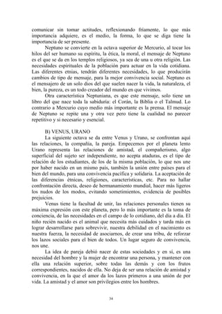 comunicar sin tomar actitudes, reflexionando fríamente, lo que más
importancia adquiere, es el medio, la forma, lo que se diga tiene la
importancia de ser presente.
       Neptuno se convierte en la octava superior de Mercurio, al tocar los
hilos del ser humano su espíritu, la ética, la moral, el mensaje de Neptuno
es el que se da en los templos religiosos, ya sea de una u otra religión. Las
necesidades espirituales de la población para actuar en la vida cotidiana.
Las diferentes etnias, tendrán diferentes necesidades, lo que producirán
cambios de tipo de mensaje, para la mejor convivencia social. Neptuno es
el mensajero de un solo dios del que suelen nacer la vida, la naturaleza, el
bien, la pureza, es un todo creador del mundo en que vivimos.
       Otra característica Neptuniana, es que este mensaje, solo tiene un
libro del que nace toda la sabiduría: el Corán, la Biblia o el Talmud. Lo
contrario a Mercurio cuyo medio más importante es la prensa. El mensaje
de Neptuno se repite una y otra vez pero tiene la cualidad no parecer
repetitivo y si necesario y esencial.

       B) VENUS, URANO
       La siguiente octava se da entre Venus y Urano, se confrontan aquí
las relaciones, la compañía, la pareja. Empecemos por el planeta lento
Urano representa las relaciones de amistad, el compañerismo, algo
superficial del sujeto ser independiente, no acepta ataduras, es el tipo de
relación de los estudiantes, de los de la misma población, lo que nos une
por haber nacido en un mismo país, también la unión entre países para el
bien del mundo, para una convivencia pacífica y solidaria. La aceptación de
las diferencias étnicas, religiones, características, etc. Para no hallar
confrontación directa, deseo de hermanamiento mundial, hacer más ligeros
los nudos de los modos, evitando sometimientos, evidencia de posibles
prejuicios.
       Venus tiene la facultad de unir, las relaciones personales tienen su
máxima expresión con este planeta, pero lo más importante es la toma de
conciencia, de las necesidades en el campo de lo cotidiano, del día a día. El
niño recién nacido es el animal que necesita más cuidados y tarda más en
lograr desarrollarse para sobrevivir, nuestra debilidad en el nacimiento es
nuestra fuerza, la necesidad de asociarnos, de crear una tribu, de reforzar
los lazos sociales para el bien de todos. Un lugar seguro de convivencia,
nos une.
       La idea de pareja debió nacer de estas sociedades y en sí, es una
necesidad del hombre y la mujer de encontrar una persona, y mantener con
ella una relación superior, sobre todas las demás y con los frutos
correspondientes, nacidos de ella. No deja de ser una relación de amistad y
convivencia, en la que el amor da los lazos primeros a una unión de por
vida. La amistad y el amor son privilegios entre los hombres.


                                     34
 