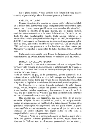En el plano mundial Venus también es la fraternidad entre estados
evitando al gran enemigo Marte deseoso de guerrear y de destruir.

       C) LUNA, SATURNO
      Parecen distantes estos planetas, su lazo de unión es la inmortalidad.
En la Luna o alma corresponde a algo intangible que no abandona la tierra
una vez que el cuerpo muere, posiblemente reencarnándose (lazo familiar).
      Saturno se muestra en la edad madura, que es nuestro motivo,
servicio a nuestra comunidad o incluso a la humanidad. Esta todo escrito,
desde los diez mandamientos, nuestra Carta Magna. Saturno es la
inmortalidad visible, ejemplo (Unidad de España en 1492, la Independencia
de EEUU). Algo como los huesarios de los cementerios que perdura siglos,
miles de años, que notifica nuestro paso por esta vida. Con el estudio del
DNA podriamos ver parentesco de los hombres que ahora moran por
Atapuerca y comprobar si descienden de dichos hombres de hace 300.000
años.
       En la práctica mientras la Luna domina las Progresiones Secundarias,
ciclo menstrual de 29 días, Saturno domina los Tránsitos ciclo de 29 años.

       D) MARTE, VULCANO-PLUTON
       Otra octava de la que no tenemos conocimiento, en antiguos libros
por haber sido reciente el descubrimiento y entendimiento de Vulcano o
Plutón, es la de este, con Marte, su emparejamiento por signos les hace
gozar de parecidos claros.
Marte en tiempos de paz, es la competencia, guerra comercial; es el
esfuerzo, deporte medallístico, se ve al individuo por sus facultades, tanto
mentales como físicas. Tiene que ver con la casa primera, la personalidad,
lo agresivo, lo impulsivo, el dominio sobre otros con los medios que sea.
       Su domicilio es la guerra, teniendo cualidades de valor, fuerza,
coraje, ideales, progreso. Aunque las guerras se acaban decantando en
pestes, hambre, lisiados, depotismos y haciendo en sí, un infierno de la
vida, este es el domicilio de Vulcano, que pasa a dominar en la superficie
terrestre, abandonando su soterrada vigilia.
       Hay guerras que son necesarias, que nacen fruto de un pueblo
oprimido, afligido, de una necesidad de justicia, de obligatoriedades
patrias, no nos engañemos un pueblo débil se dejará imponer leyes de otros
que siendo menos aptos para el gobierno tiene más poder militar. La guerra
es un sacrificio por un bien común, un riesgo en el que la victoria es la
finalidad. El simple esfuerzo para lograr éxitos en esta vida, la
competitividad existencial representan a Marte.
       Vulcano o Plutón se le representaba como un águila o como el ave
fénix. Los grandes Militares, presidentes de estados, reyes, tienen una
situación de Vulcano que les determina, predominado en su carta, y


                                     35
 