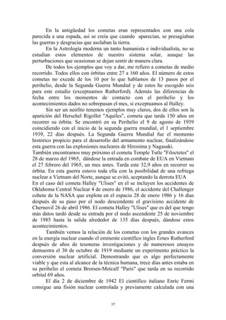 En la antigüedad los cometas eran representados con una cola
parecida a una espada, así se creía que cuando aparecían, se presagiaban
las guerras y desgracias que asolaban la tierra.
       En la Astrología moderna un tanto humanista e individualista, no se
estudian estos elementos de nuestro sistema solar, aunque las
perturbaciones que ocasionan se dejan sentir de manera clara.
       De todos los ejemplos que voy a dar, me refiero a cometas de medio
recorrido. Todos ellos con órbitas entre 27 a 160 años. El número de estos
cometas no excede de los 10 por lo que hablamos de 13 pasos por el
perihelio, desde la Segunda Guerra Mundial y de estos he escogido seis
para este estudio (exceptuamos Rutherford). Además las diferencias de
fecha entre los momentos de contacto con el perihelio y los
acontecimientos dados no sobrepasan el mes, si exceptuamos al Halley.
       Sin ser un neófito tenemos ejemplos muy claros, dos de ellos son la
aparición del Herschel Rigollet "Aquiles", cometa que tarda 150 años en
recorrer su órbita. Se encontró en su Perihelio el 9 de agosto de 1939
coincidiendo con el inicio de la segunda guerra mundial, el 1 septiembre
1939, 22 días después. La Segunda Guerra Mundial fue el momento
histórico propicio para el desarrollo del armamento nuclear, finalizándose
esta guerra con las explosiones nucleares de Hirosima y Nagasaki.
También encontramos muy próximo el cometa Temple Tutle "Filoctetes" el
28 de marzo del 1965, dándose la entrada en combate de EUA en Vietnam
el 27 febrero del 1965, un mes antes. Tarda este 32,9 años en recorrer su
órbita. En esta guerra estuvo toda ella con la posibilidad de una refriega
nuclear a Vietnam del Norte, aunque se evitó, aceptando la derrota EUA
En el caso del cometa Halley "Ulises" en el se incluyen los accidentes de
Oklahoma Central Nuclear 4 de enero de 1986, el accidente del Challenger
cohete de la NASA que explota en el espacio 28 de enero 1986 y 16 días
después de su paso por el nodo descendente el gravísimo accidente de
Chernovil 26 de abril 1986. El cometa Halley "Ulises" que es del que tengo
más datos tardó desde su entrada por el nodo ascendente 25 de noviembre
de 1985 hasta la salida alrededor de 135 días después, dándose estos
acontecimientos.
       También vemos la relación de los cometas con los grandes avances
en la energía nuclear cuando el eminente científico ingles Ernes Rutherford
después de años de tesoneras investigaciones y de numerosos ensayos
demuestra el 30 de octubre de 1919 mediante un experimento práctico la
conversión nuclear artificial. Demostrando que es algo perfectamente
viable y que esta al alcance de la técnica humana, trece días antes estaba en
su perihelio el cometa Brorsen-Metcalf "Paris" que tarda en su recorrido
orbital 69 años.
       El día 2 de diciembre de 1942 El científico italiano Enric Fermi
consigue una fisión nuclear controlada y previamente calculada con una


                                     37
 