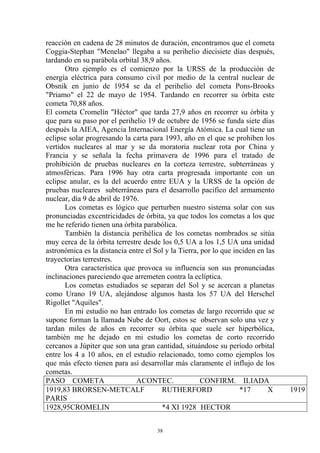 reacción en cadena de 28 minutos de duración, encontramos que el cometa
Coggia-Stephan "Menelao" llegaba a su perihelio diecisiete días después,
tardando en su parábola orbital 38,9 años.
       Otro ejemplo es el comienzo por la URSS de la producción de
energía eléctrica para consumo civil por medio de la central nuclear de
Obsnik en junio de 1954 se da el perihelio del cometa Pons-Brooks
"Priamo" el 22 de mayo de 1954. Tardando en recorrer su órbita este
cometa 70,88 años.
El cometa Cromelín "Héctor" que tarda 27,9 años en recorrer su órbita y
que para su paso por el perihelio 19 de octubre de 1956 se funda siete días
después la AIEA, Agencia Internacional Energía Atómica. La cual tiene un
eclipse solar progresando la carta para 1993, año en el que se prohiben los
vertidos nucleares al mar y se da moratoria nuclear rota por China y
Francia y se señala la fecha primavera de 1996 para el tratado de
prohibición de pruebas nucleares en la corteza terrestre, subterráneas y
atmosféricas. Para 1996 hay otra carta progresada importante con un
eclipse anular, es la del acuerdo entre EUA y la URSS de la opción de
pruebas nucleares subterráneas para el desarrollo pacifico del armamento
nuclear, día 9 de abril de 1976.
       Los cometas es lógico que perturben nuestro sistema solar con sus
pronunciadas excentricidades de órbita, ya que todos los cometas a los que
me he referido tienen una órbita parabólica.
       También la distancia perihélica de los cometas nombrados se sitúa
muy cerca de la órbita terrestre desde los 0,5 UA a los 1,5 UA una unidad
astronómica es la distancia entre el Sol y la Tierra, por lo que inciden en las
trayectorias terrestres.
       Otra característica que provoca su influencia son sus pronunciadas
inclinaciones pareciendo que arremeten contra la eclíptica.
       Los cometas estudiados se separan del Sol y se acercan a planetas
como Urano 19 UA, alejándose algunos hasta los 57 UA del Herschel
Rigollet "Aquiles".
       En mi estudio no han entrado los cometas de largo recorrido que se
supone forman la llamada Nube de Oort, estos se observan solo una vez y
tardan miles de años en recorrer su órbita que suele ser hiperbólica,
también me he dejado en mi estudio los cometas de corto recorrido
cercanos a Júpiter que son una gran cantidad, situándose su período orbital
entre los 4 a 10 años, en el estudio relacionado, tomo como ejemplos los
que más efecto tienen para así desarrollar más claramente el influjo de los
cometas.
PASO COMETA                    ACONTEC.               CONFIRM. ILIADA
1919,83 BRORSEN-METCALF                RUTHERFORD                  *17       X    1919
PARIS
1928,95CROMELIN                        *4 XI 1928 HECTOR


                                      38
 