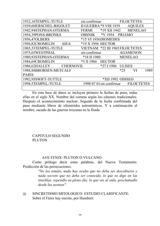 1932,16TEMPEL-TUTLE        sin confirmar            FILOCTETES
1939,6HERSCHEL-RIGOLET     II GUERRA *9 VIII 1939       AQUILES
1942,94STEPHAN-OTERMA      FERMI        *19 XII 1942    MENELAO
1954,39PONS-BRONKS         OBSNIK        *V 1954 PRIAMO
1956,47OLBERS              *15 VI 1956 DIOMEDES
1956,82CROMELIN    AIEA    *19 X 1956 HECTOR
1965,33TEMPEL-TUTLE        VIETNAM *22 III 1965 FILOCTETES
1975,65WESTPHAL            sin confirmar            AGAMENON
1980,93STEPHAN-OTERMA        *18 II 1980            MENELAO
1984,69CROMELIN            *5 II 1984 HECTOR
1986,62HALLEY      CHERNOVIL            *27 I 1986 ULISES
1988,88BRORSEN-METCALF                              *25    VI   1989
PARIS
1992,95SWIFT-TUTTLE                       *XII 1992 ODISEO
1998,5TEMPEL-TUTLE           1998 07 01 sin confirmar   FILOCTETES

       En esta base de datos se incluyen primero la fechas de paso, todas
ellas en el siglo XX. Nombre del cometa según los cánones tradicionales.
Después el acontecimiento nuclear. Seguido de la fecha confirmada del
paso mediante libros de efemérides astronómicos. Y a continuación el
nombre, sacado de las guerras troyanas en la Iliada.




      CAPITULO SEGUNDO
      PLUTON



             AVE FENIX: PLUTON O VULCANO
      Como prólogo decir estas palabras, del Nuevo Testamento.
Predicción de las persecuciones:
          "No los temáis, nada hay oculto que no deba ser descubierto y
          nada secreto que no deba ser conocido, lo que os digo en las
          tinieblas, repetidlo en pleno día; lo que oís al oído, proclamadlo
          desde las azoteas".

@     SINCRETISMO MITOLOGICO. ESTUDIO CLARIFICANTE.
      Sobre el Fénix hay escrito, por Humbert:



                                     39
 