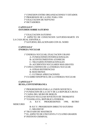 1º CONEXION ENTRE ORGANIZACIONES Y ESTADOS
         2º PROGRESON DE LA ONU PARA 1958
         3º EXALTACION DE NEPTUNO
         4º DICTADORES

    CAPITULO 5º
    ESTUDIOS SOBRE SATURNO

         1º EXALTACION SATURNO
         2º ASPECTO DE CONJUNCION SATURNO-MARTE EN
LA CASA REAL ESPAÑOLA
         3º SATURNO, RELACIONADO CON EL NODO

    CAPITULO 6º
    ENERGIA NUCLEAR

         1º ENERGIA NUCLEAR, EXALTACION URANO
              A- FUNDACIONES INTERNACIONALES
              B- ACONTECIMIENTOS ATOMICOS
              C- TRATADOS INTERNACIONALES
              D- ACCIDENTES NUCLEARES MAS GRAVES
         2º CONCLUSIONES DE LA ENERGIA NUCLEAR
              A- OTRAS REFERENCIAS
              B- RESUMENES
              C- ULTIMAS APRECIACIONES
         3º CUADRO SINOPTICO, DE LA ENERGIA NUCLEAR

    CAPITULO 7º
    RUSIA, CONTEMPORANEA

        1º PROGRESIONES PARA LA UNION SOVIETICA
        2º FUNDACION DE LA CEI Y DE LA REPUBLICA RUSA
        3º CAIDA DEL MURO DE BERLIN
        4º ENSAYO NUCLEAR SOVIETICO DE TROSKOIYE
        5º YUGOSLAVIA, REPUBLICA FEDERAL
              A-    R.F.Y.  PROGRESIONES    1990, RETRO
MERCURIO
              B- R.F.Y. PROGRESION DIRECTO SATURNO
              C- MILOSEVIC
        6º TRATADO DE MASTRICH
        7º EL ASPECTO DE CINCUENTA Y CUATRO GRADOS
        8º INSTINTO CRIMINAL


                           4
 