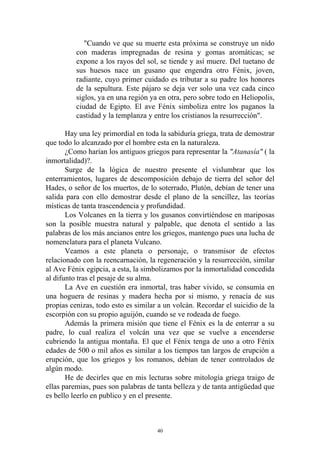 "Cuando ve que su muerte esta próxima se construye un nido
          con maderas impregnadas de resina y gomas aromáticas; se
          expone a los rayos del sol, se tiende y así muere. Del tuetano de
          sus huesos nace un gusano que engendra otro Fénix, joven,
          radiante, cuyo primer cuidado es tributar a su padre los honores
          de la sepultura. Este pájaro se deja ver solo una vez cada cinco
          siglos, ya en una región ya en otra, pero sobre todo en Heliopolis,
          ciudad de Egipto. El ave Fénix simboliza entre los paganos la
          castidad y la templanza y entre los cristianos la resurrección".

       Hay una ley primordial en toda la sabiduría griega, trata de demostrar
que todo lo alcanzado por el hombre esta en la naturaleza.
       ¿Como harían los antiguos griegos para representar la "Atanasía" ( la
inmortalidad)?.
       Surge de la lógica de nuestro presente el vislumbrar que los
enterramientos, lugares de descomposición debajo de tierra del señor del
Hades, o señor de los muertos, de lo soterrado, Plutón, debían de tener una
salida para con ello demostrar desde el plano de la sencillez, las teorías
místicas de tanta trascendencia y profundidad.
       Los Volcanes en la tierra y los gusanos convirtiéndose en mariposas
son la posible muestra natural y palpable, que denota el sentido a las
palabras de los más ancianos entre los griegos, mantengo pues una lucha de
nomenclatura para el planeta Vulcano.
       Veamos a este planeta o personaje, o transmisor de efectos
relacionado con la reencarnación, la regeneración y la resurrección, similar
al Ave Fénix egipcia, a esta, la simbolizamos por la inmortalidad concedida
al difunto tras el pesaje de su alma.
       La Ave en cuestión era inmortal, tras haber vivido, se consumía en
una hoguera de resinas y madera hecha por si mismo, y renacía de sus
propias cenizas, todo esto es similar a un volcán. Recordar el suicidio de la
escorpión con su propio aguijón, cuando se ve rodeada de fuego.
       Además la primera misión que tiene el Fénix es la de enterrar a su
padre, lo cual realiza el volcán una vez que se vuelve a encenderse
cubriendo la antigua montaña. El que el Fénix tenga de uno a otro Fénix
edades de 500 o mil años es similar a los tiempos tan largos de erupción a
erupción, que los griegos y los romanos, debían de tener controlados de
algún modo.
       He de decirles que en mis lecturas sobre mitología griega traigo de
ellas paremias, pues son palabras de tanta belleza y de tanta antigüedad que
es bello leerlo en publico y en el presente.



                                     40
 