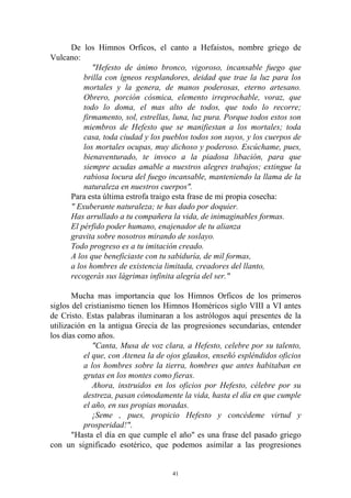 De los Himnos Orficos, el canto a Hefaistos, nombre griego de
Vulcano:
            "Hefesto de ánimo bronco, vigoroso, incansable fuego que
         brilla con ígneos resplandores, deidad que trae la luz para los
         mortales y la genera, de manos poderosas, eterno artesano.
         Obrero, porción cósmica, elemento irreprochable, voraz, que
         todo lo doma, el mas alto de todos, que todo lo recorre;
         firmamento, sol, estrellas, luna, luz pura. Porque todos estos son
         miembros de Hefesto que se manifiestan a los mortales; toda
         casa, toda ciudad y los pueblos todos son suyos, y los cuerpos de
         los mortales ocupas, muy dichoso y poderoso. Escúchame, pues,
         bienaventurado, te invoco a la piadosa libación, para que
         siempre acudas amable a nuestros alegres trabajos; extingue la
         rabiosa locura del fuego incansable, manteniendo la llama de la
         naturaleza en nuestros cuerpos".
     Para esta última estrofa traigo esta frase de mi propia cosecha:
     " Exuberante naturaleza; te has dado por doquier.
     Has arrullado a tu compañera la vida, de inimaginables formas.
     El pérfido poder humano, enajenador de tu alianza
     gravita sobre nosotros mirando de soslayo.
     Todo progreso es a tu imitación creado.
     A los que beneficiaste con tu sabiduría, de mil formas,
     a los hombres de existencia limitada, creadores del llanto,
     recogerás sus lágrimas infinita alegría del ser."

       Mucha mas importancia que los Himnos Orficos de los primeros
siglos del cristianismo tienen los Himnos Homéricos siglo VIII a VI antes
de Cristo. Estas palabras iluminaran a los astrólogos aquí presentes de la
utilización en la antigua Grecia de las progresiones secundarias, entender
los días como años.
              "Canta, Musa de voz clara, a Hefesto, celebre por su talento,
           el que, con Atenea la de ojos glaukos, enseñó espléndidos oficios
           a los hombres sobre la tierra, hombres que antes habitaban en
           grutas en los montes como fieras.
              Ahora, instruidos en los oficios por Hefesto, célebre por su
           destreza, pasan cómodamente la vida, hasta el día en que cumple
           el año, en sus propias moradas.
              ¡Seme , pues, propicio Hefesto y concédeme virtud y
           prosperidad!".
       "Hasta el día en que cumple el año" es una frase del pasado griego
con un significado esotérico, que podemos asimilar a las progresiones


                                     41
 