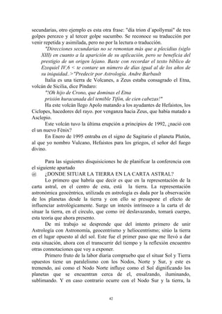 secundarias, otro ejemplo es esta otra frase: "día trion d´apollymai" de tres
golpes perezco y al tercer golpe sucumbo. Se reconoce su traducción por
venir repetida y asimilada, pero no por la lectura o traducción.
       "Direcciones secundarias no se remontan más que a plecidius (siglo
     XIII) en cuanto a la aparición de su aplicación, pero se beneficia del
     prestigio de un origen lejano. Baste con recordar el texto bíblico de
     Ezequiel IV,6 < te contare un número de días igual al de los años de
     su iniquidad..>"Predecir por Astrología. Andre Barbault
       Italia es una tierra de Volcanes, a Zeus estaba consagrado el Etna,
volcán de Sicilia, dice Píndaro:
       "!Oh hijo de Crono, que dominas el Etna
       prisión huracanada del temible Tifón, de cien cabezas!"
       Ha este volcán llego Apolo matando a los ayudantes de Hefaistos, los
Ciclopes, hacedores del rayo. por venganza hacia Zeus, que había matado a
Asclepio.
       Este volcán tuvo la última erupción a principios de 1992, ¿nació con
el un nuevo Fénix?
       En Enero de 1995 entraba en el signo de Sagitario el planeta Plutón,
al que yo nombro Vulcano, Hefaistos para los griegos, el señor del fuego
divino.

       Para las siguientes disquisiciones he de planificar la conferencia con
el siguiente apartado
@      ¿DONDE SITUAR LA TIERRA EN LA CARTA ASTRAL?
       Lo primero que habría que decir es que en la representación de la
carta astral, en el centro de esta, está la tierra. La representación
astronómica geocéntrica, utilizada en astrología es dada por la observación
de los planetas desde la tierra y con ello se presupone el efecto de
influenciar astrológicamente. Surge un interés intrínseco a la carta el de
situar la tierra, en el circulo, que como iré deslavazando, tomará cuerpo,
esta teoría que ahora presento.
       De mi trabajo se desprende que del intento primero de unir
Astrología con Astronomía, geocentrismo y heliocentrismo; sitúo la tierra
en el lugar opuesto al del sol. Este fue el primer paso que me llevó a dar
esta situación, ahora con el transcurrir del tiempo y la reflexión encuentro
otras connotaciones que voy a exponer.
       Primero fruto de la labor diaria compruebo que el situar Sol y Tierra
opuestos tiene un paralelismo con los Nodos, Norte y Sur, y este es
tremendo, así como el Nodo Norte influye como el Sol dignificando los
planetas que se encuentran cerca de el, ensalzando, iluminando,
sublimando. Y en caso contrario ocurre con el Nodo Sur y la tierra, la


                                     42
 