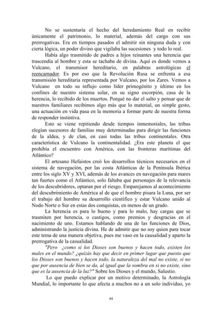 No se sustentaría el hecho del heredamiento Real en recibir
únicamente el patrimonio, lo material, además del cargo con sus
prerrogativas. Era en tiempos pasados el admitir sin ninguna duda y con
cierta lógica, un poder divino que vigilaba las sucesiones y todo lo real.
       Había algo trasmitido de padres a hijos reinantes una herencia que
trascendía al hombre y esta se tachaba de divina. Aquí es donde vemos a
Vulcano, el transmisor hereditario, en palabras astrológicas el
reencarnador. Es por eso que la Revolución Rusa se enfrenta a esa
transmisión hereditaria representada por Vulcano, por los Zares. Vemos a
Vulcano en todo su influjo como líder primogénito y último en los
confines de nuestro sistema solar, en su signo escorpión, casa de la
herencia, lo recibido de los muertos. Porqué no dar el salto y pensar que de
nuestros familiares recibimos algo más que lo material, un simple gesto,
una actuación en vida pasa en la memoria a formar parte de nuestra forma
de responder instintiva.
       Esto se viene repitiendo desde tiempos inmemoriales, las tribus
elegían sucesores de familias muy determinadas para dirigir las funciones
de la aldea, y de clan, en casi todas las tribus continentales. Otra
característica de Vulcano la continentalidad. ¿Era este planeta el que
prohibía el encuentro con América, con las fronteras marítimas del
Atlántico?
       El artesano Hefaistos creó los desarrollos técnicos necesarios en el
sistema de navegación, por las costa Atlánticas de la Península Ibérica
entre los siglo XV y XVI, además de los avances en navegación para mares
tan fuertes como el Atlántico, solo faltaba que personajes de la relevancia
de los descubridores, optaran por el riesgo. Emparejamos al acontecimiento
del descubrimiento de América al de que el hombre pisara la Luna, por ser
el trabajo del hombre su desarrollo científico y estar Vulcano unido al
Nodo Norte o Sur en estas dos conquistas, en menos de un grado.
       La herencia es para lo bueno y para lo malo, hay cargas que se
trasmiten por herencia, o castigos, como premios y desgracias en el
nacimiento de uno. Estamos hablando de una de las funciones de Dios,
administrando la justicia divina. He de admitir que no soy quien para tocar
este tema de una manera objetiva, pues me vaso en la causalidad y aparto la
prerrogativa de la casualidad.
       "Pero ¿como si los Dioses son buenos y hacen todo, existen los
males en el mundo? ¿quizás hay que decir en primer lugar que puesto que
los Dioses son buenos y hacen todo, la naturaleza del mal no existe, si no
que por ausencia de bien se da, al igual que la sombra en si no existe, sino
que es la ausencia de la luz?" Sobre los Dioses y el mundo, Salustio.
        Lo que puedo explicar por un motivo determinado, la Astrología
Mundial, lo importante lo que afecta a muchos no a un solo individuo, yo

                                     44
 