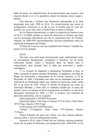 hablo de países, de organizaciones, de acontecimientos que marcan a una
mayoría donde si se ve lo grandioso, donde los planetas lentos juegan y
definen.
      Esta afección a Vulcano esta claramente representada en la carta
progresada para todo 1900 en EUA. Un acontecimiento que marca el
protagonismo americano es el día en que el hombre pisa la Luna por
primera vez, en ese día y mes, el Nodo Norte se opone a Vulcano.
      En La Primera Internacional, se repite la exaltación de Saturno como
en EUA y la URSS, además se repiten las afecciones a Vulcano, que junto
con los personajes (dictadores) que dio la conjunción-ciclo, de Vulcano-
Neptuno, de 1890-1895 aproximadamente, hicieron tambalearse todos los
regímenes monárquicos de Europa.
      El Pacto de Varsovia, con una cuadratura Sol-Vulcano. También nos
puede servir de ejemplo.

       EEUU.
       Este país cuya carta tengo desmenuzada, tanto estáticamente como
en movimientos (progresiones secundarias y tránsitos), me ha hecho
reflexionar mucho, vamos a introducir datos de interés para el
conocimiento, para entender bien lo dado por posiciones y grados
astrológicos.
       1º La invasión de Inglaterra y dominación Normanda se hace en
1066, coronando al primer monarca Normando, en Inglaterra, con título de
Duque de Normandía y dependiente de la Corona Francesa, el 25 de
Diciembre de 1066. Conectando esta carta con un alzamiento nacional en
solicitud de un Parlamento Ingles que vigilase las decisiones reales, fecha
del 11 de Junio de 1258. Vemos el sentido de progresar las cartas en
Astrología Mundial, y sobre todo en entidades creadas por la mano del
hombre, esto es así porque al llevar en progresión secundaria, la carta de la
Monarquía Normanda de 1066, a 1258, se produce una exactitud de
posiciones planetarias, esto es en grados:
       fecha progresada 5/VII/1067 Posiciones:
       Oposición Júpiter 5º44´Virgo a Vulcano 3º21´de Piscis; Nodo Norte
10º24´Virgo, Saturno 12º44´Virgo.
       Fecha transito 5/07/1258 Posiciones:
       Vulcano 5º5´Sagitario, Nodo Norte 5º57´Géminis, Saturno
7º3´Piscis.
       Vemos formada una gran cruz celeste, con unos mismos planetas,
mismos ciclos, y con una interpretación similar.
       Pasemos a EUA, sitúa el Nodo Sur con Vulcano, máxima exactitud,
menos de un grado de diferencia, por progresión entre 1940-1970, en los


                                     45
 