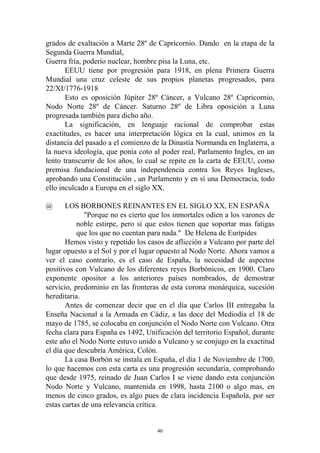 grados de exaltación a Marte 28º de Capricornio. Dando en la etapa de la
Segunda Guerra Mundial,
Guerra fría, poderío nuclear, hombre pisa la Luna, etc.
       EEUU tiene por progresión para 1918, en plena Primera Guerra
Mundial una cruz celeste de sus propios planetas progresados, para
22/XI/1776-1918
       Esto es oposición Júpiter 28º Cáncer, a Vulcano 28º Capricornio,
Nodo Norte 28º de Cáncer. Saturno 28º de Libra oposición a Luna
progresada también para dicho año.
       La significación, en lenguaje racional de comprobar estas
exactitudes, es hacer una interpretación lógica en la cual, unimos en la
distancia del pasado a el comienzo de la Dinastía Normanda en Inglaterra, a
la nueva ideología, que ponía coto al poder real, Parlamento Ingles, en un
lento transcurrir de los años, lo cual se repite en la carta de EEUU, como
premisa fundacional de una independencia contra los Reyes Ingleses,
aprobando una Constitución , un Parlamento y en sí una Democracia, todo
ello inculcado a Europa en el siglo XX.

@      LOS BORBONES REINANTES EN EL SIGLO XX, EN ESPAÑA
              "Porque no es cierto que los inmortales odien a los varones de
           noble estirpe, pero si que estos tienen que soportar mas fatigas
           que los que no cuentan para nada." De Helena de Eurípides
       Hemos visto y repetido los casos de aflicción a Vulcano por parte del
lugar opuesto a el Sol y por el lugar opuesto al Nodo Norte. Ahora vamos a
ver el caso contrario, es el caso de España, la necesidad de aspectos
positivos con Vulcano de los diferentes reyes Borbónicos, en 1900. Claro
exponente opositor a los anteriores países nombrados, de demostrar
servicio, predominio en las fronteras de esta corona monárquica, sucesión
hereditaria.
       Antes de comenzar decir que en el día que Carlos III entregaba la
Enseña Nacional a la Armada en Cádiz, a las doce del Mediodía el 18 de
mayo de 1785, se colocaba en conjunción el Nodo Norte con Vulcano. Otra
fecha clara para España es 1492, Unificación del territorio Español, durante
este año el Nodo Norte estuvo unido a Vulcano y se conjugo en la exactitud
el día que descubría América, Colón.
       La casa Borbón se instala en España, el día 1 de Noviembre de 1700,
lo que hacemos con esta carta es una progresión secundaria, comprobando
que desde 1975, reinado de Juan Carlos I se viene dando esta conjunción
Nodo Norte y Vulcano, mantenida en 1998, hasta 2100 o algo mas, en
menos de cinco grados, es algo pues de clara incidencia Española, por ser
estas cartas de una relevancia crítica.


                                     46
 