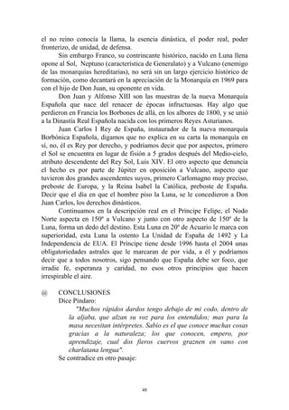 el no reino conocía la llama, la esencia dinástica, el poder real, poder
fronterizo, de unidad, de defensa.
       Sin embargo Franco, su contrincante histórico, nacido en Luna llena
opone al Sol, Neptuno (característica de Generalato) y a Vulcano (enemigo
de las monarquías hereditarias), no será sin un largo ejercicio histórico de
formación, como decantará en la apreciación de la Monarquía en 1969 para
con el hijo de Don Juan, su oponente en vida.
       Don Juan y Alfonso XIII son las muestras de la nueva Monarquía
Española que nace del renacer de épocas infructuosas. Hay algo que
perdieron en Francia los Borbones de allá, en los albores de 1800, y se unió
a la Dinastía Real Española nacida con los primeros Reyes Asturianos.
       Juan Carlos I Rey de España, instaurador de la nueva monarquía
Borbónica Española, digamos que no explica en su carta la monarquía en
sí, no, él es Rey por derecho, y podríamos decir que por aspectos, primero
el Sol se encuentra en lugar de fisión a 5 grados después del Medio-cielo,
atributo descendente del Rey Sol, Luis XIV. El otro aspecto que denuncia
el hecho es por parte de Júpiter en oposición a Vulcano, aspecto que
tuvieron dos grandes ascendentes suyos, primero Carlomagno muy preciso,
preboste de Europa, y la Reina Isabel la Católica, preboste de España.
Decir que el día en que el hombre piso la Luna, se le concedieron a Don
Juan Carlos, los derechos dinásticos.
       Continuamos en la descripción real en el Príncipe Felipe, el Nodo
Norte aspecta en 150º a Vulcano y junto con otro aspecto de 150º de la
Luna, forma un dedo del destino. Esta Luna en 20º de Acuario le marca con
superioridad, esta Luna la ostento La Unidad de España de 1492 y La
Independencia de EUA. El Príncipe tiene desde 1996 hasta el 2004 unas
obligatoriedades astrales que le marcaran de por vida, a él y podríamos
decir que a todos nosotros, sigo pensando que España debe ser foco, que
irradie fe, esperanza y caridad, no esos otros principios que hacen
irrespirable el aire.

@     CONCLUSIONES
      Dice Píndaro:
             "Muchos rápidos dardos tengo debajo de mi codo, dentro de
          la aljaba, que alzan su voz para los entendidos; mas para la
          masa necesitan intérpretes. Sabio es el que conoce muchas cosas
          gracias a la naturaleza; los que conocen, empero, por
          aprendizaje, cual dos fieros cuervos graznen en vano con
          charlatana lengua".
      Se contradice en otro pasaje:



                                     48
 
