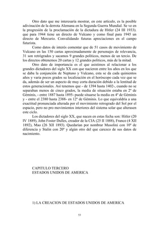 Otro dato que me interesaría mostrar, en este artículo, es la posible
adivinación de la derrota Alemana en la Segunda Guerra Mundial. Se ve en
la progresión de la proclamación de la dictadura de Hitler (24 III 1933).
que para 1944 tiene un directo de Vulcano y como final para 1945 un
directo de Mercurio. Convalidando futuras apreciaciones en el campo
futurista.
       Como datos de interés comentar que de 51 casos de movimiento de
Vulcano en las 150 cartas aproximadamente de personajes de relevancia,
31 son retrógrados y sacamos 9 grandes políticos, menos de un tercio. De
los directos obtenemos 20 cartas y 12 grandes políticos, más de la mitad.
       Otro dato de importancia es el que asistimos al relacionar a los
grandes dictadores del siglo XX con que nacieron entre los años en los que
se daba la conjunción de Neptuno y Vulcano, esta se da cada quinientos
años y varia pocos grados su localización en el horóscopo cada vez que se
da, además de ser un aspecto de muy corta duración debido a la lentitud de
estos generacionales. Así tenemos que - de 1394 hasta 1402-, cuando no se
separaban menos de cinco grados, la media de situación estaba en 2º de
Géminis, - entre 1887 hasta 1895- puede situarse la media en 4º de Géminis
y - entre el 2380 hasta 2388- en 12º de Géminis. Lo que equivaldría a una
exactitud pronunciada alterada por el movimiento retrogrado del Sol por el
espacio, pero no pro movimientos interiores del sistema solar que alterasen
este ciclo.
       Los dictadores del siglo XX, que nacen en estas fecha son: Hitler (20
IV 1889), John Foster Dulles, creador de la CIA (25 II 1888), Franco (4 XII
1892), Mao (26 XII 1893). Quedarían por nombrar Musolini con 10º de
diferencia y Stalin con 20º y algún otro del que carezco de sus datos de
nacimiento.




      CAPITULO TERCERO
      ESTADOS UNIDOS DE AMERICA




      1) LA CREACION DE ESTADOS UNIDOS DE AMERICA


                                     53
 