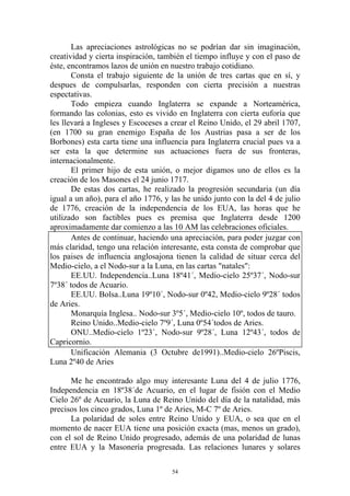 Las apreciaciones astrológicas no se podrían dar sin imaginación,
creatividad y cierta inspiración, también el tiempo influye y con el paso de
éste, encontramos lazos de unión en nuestro trabajo cotidiano.
       Consta el trabajo siguiente de la unión de tres cartas que en sí, y
despues de compulsarlas, responden con cierta precisión a nuestras
espectativas.
       Todo empieza cuando Inglaterra se expande a Norteamérica,
formando las colonias, esto es vivido en Inglaterra con cierta euforía que
les llevará a Ingleses y Escoceses a crear el Reino Unido, el 29 abril 1707,
(en 1700 su gran enemigo España de los Austrias pasa a ser de los
Borbones) esta carta tiene una influencia para Inglaterra crucial pues va a
ser esta la que determine sus actuaciones fuera de sus fronteras,
internacionalmente.
       El primer hijo de esta unión, o mejor digamos uno de ellos es la
creación de los Masones el 24 junio 1717.
       De estas dos cartas, he realizado la progresión secundaria (un día
igual a un año), para el año 1776, y las he unido junto con la del 4 de julio
de 1776, creación de la independencia de los EUA, las horas que he
utilizado son factibles pues es premisa que Inglaterra desde 1200
aproximadamente dar comienzo a las 10 AM las celebraciones oficiales.
       Antes de continuar, haciendo una apreciación, para poder juzgar con
más claridad, tengo una relación interesante, esta consta de comprobar que
los paises de influencia anglosajona tienen la calidad de situar cerca del
Medio-cielo, a el Nodo-sur a la Luna, en las cartas "natales":
       EE.UU. Independencia..Luna 18º41´, Medio-cielo 25º37´, Nodo-sur
7º38´ todos de Acuario.
       EE.UU. Bolsa..Luna 19º10´, Nodo-sur 0º42, Medio-cielo 9º28´ todos
de Aries.
       Monarquía Inglesa.. Nodo-sur 3º5´, Medio-cielo 10º, todos de tauro.
       Reino Unido..Medio-cielo 7º9´, Luna 0º54´todos de Aries.
       ONU..Medio-cielo 1º23´, Nodo-sur 9º28´, Luna 12º43´, todos de
Capricornio.
       Unificación Alemania (3 Octubre de1991)..Medio-cielo 26ºPiscis,
Luna 2º40 de Aries

      Me he encontrado algo muy interesante Luna del 4 de julio 1776,
Independencia en 18º38´de Acuario, en el lugar de fisión con el Medio
Cielo 26º de Acuario, la Luna de Reino Unido del día de la natalidad, más
precisos los cinco grados, Luna 1º de Aries, M-C 7º de Aries.
      La polaridad de soles entre Reino Unido y EUA, o sea que en el
momento de nacer EUA tiene una posición exacta (mas, menos un grado),
con el sol de Reino Unido progresado, además de una polaridad de lunas
entre EUA y la Masonería progresada. Las relaciones lunares y solares

                                     54
 