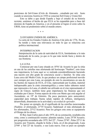 posiciones de Sol-Urano (Ciclo de Alemania , estudiado por mí). Justo
cuando se anexiona Austria en 1938 se conectan Sol-Urano y Urano-Sol.
      Esto se debe a que desde España y bajo el estudio de su historia
reciente, sentimos el hecho de que EUA se ha expandido pero a base del
dominio de España en America, y en el presente al lograr el exito sobre la
URSS, tiene un predominio sobre el mundo entero.

                         * * *

      2) ESTADOS UNIDOS DE AMÉRICA
     La carta de los Estados Unidos de América 4 de julio de 1776, 3h am,
     ha tenido y tiene una relevancia en todo lo que se relaciona con
     política internacional.

      INTERPRETACION
     Interpretación de la carta de natividad de EUA, limitándome a lo más
     destacado de la carta, ya que es lo que más incide fuera y dentro de
     sus fronteras.

       LA LUNA
       Comenzar por una Luna situada en 18º41`de Acuario lo que la sitúa
en una de las estrellas mas afortunada del horóscopo "Nashira", esto tiene
una importancia, la Luna aquí se ve realzada considerablemente haciendo
una nación con alto grado de conciencia social y familiar. Se sitúa esta
Luna cerca del Medio Cielo, lo que produce un campo profesional movido
casi siempre por esta Luna, un ejemplo de esto lo encontramos en una de
las fuentes de riqueza de EUA, el Cine, representado por la plata, material
indispensable para la cinta cinematográfica y como todos sabemos metal
que representa a la Luna, el caballo tan utilizado en el cine representando el
signo de Cáncer, también tiene gran importancia las finanzas que son
exaltadas por Cáncer. Forma aspecto de trino con Marte que está angular al
Ascendente, en 19º de Géminis. Da poca paciencia pero autocontrol,
capacidad para trabajar, buena salud, rapidez de reflejos, inteligencia
desarrollada, dinamismo en la actividad y necesidad de aprender.
       Por poner un ejemplo, de el significado de las estrellas mencionadas
(Nashira: el afortunado, 21º35´Acuario; Sadalsuud: el más afortunado de
los afortunados, 23º12´Acuario). Para los griegos esta zona se equipararía
al Olimpo de los dioses.
       El Rey Juan Carlos para el año 1975, de su coronación, resaltaba esta
zona, como a continuación resumo: planetas natales, Luna 25º38´Acuario;
por progresión secundaria año 1975, Sol 22º , Venus 23º45´, Palas 22º11´de
Acuario; por Transito, elegida la fecha y hora, en el día progresado, Luna
23º49´ y Sol 22º de Acuario, o sea Luna nueva. Este es pues un ejemplo


                                      56
 