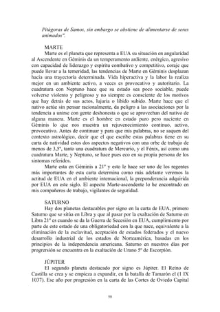 Pitágoras de Samos, sin embargo se abstiene de alimentarse de seres
     animados".

       MARTE
       Marte es el planeta que representa a EUA su situación en angularidad
al Ascendente en Géminis da un temperamento ardiente, enérgico, agresivo
con capacidad de liderazgo y espíritu combativo y competitivo, coraje que
puede llevar a la temeridad, las tendencias de Marte en Géminis desplazan
hacia una trayectoría determinada. Vida hiperactiva y la labor la realiza
mejor en un ambiente activo, a veces es provocativo y autoritario. La
cuadratura con Neptuno hace que su estado sea poco sociable, puede
volverse violento y peligroso y no siempre es consciente de los motivos
que hay detrás de sus actos, lujuria o libido subido. Marte hace que el
nativo actúe sin pensar racionalmente, da peligro a las asociaciones por la
tendencia a unirse con gente deshonesta o que se aprovechan del nativo de
alguna manera. Marte es el hombre en estado puro pero naciente en
Géminis lo que nos muestra un rejuvenecimiento continuo, activo,
provocativo. Antes de continuar y para que mis palabras, no se saquen del
contexto astrológico, decir que el que escribe estas palabras tiene en su
carta de natividad estos dos aspectos negativos con una orbe de trabajo de
menos de 3,5º, tanto una cuadratura de Mercurio, y el Fénix, así como una
cuadratura Marte, y Neptuno, se hace pues eco en su propia persona de los
sintomas referidos.
       Marte esta en Géminis a 21º y esto le hace ser uno de los regentes
más importantes de esta carta determina como más adelante veremos la
actitud de EUA en el ambiente internacional, la preponderancia adquirida
por EUA en este siglo. El aspecto Marte-ascendente lo he encontrado en
mis compañeros de trabajo, vigilantes de seguridad.

      SATURNO
      Hay dos planetas destacables por signo en la carta de EUA, primero
Saturno que se sitúa en Libra y que al pasar por la exaltación de Saturno en
Libra 21º es cuando se da la Guerra de Secesión en EUA, cumplimiento por
parte de este estado de una obligatoriedad con la que nace, equivalente a la
eliminación de la esclavitud, aceptación de estados federados y el nuevo
desarrollo industrial de los estados de Norteamérica, basadas en los
principios de la independencia americana. Saturno en nuestros días por
progrersión se encuentra en la exaltación de Urano 5º de Escorpión.

       JÚPITER
       El segundo planeta destacado por signo es Júpiter. El Reino de
Castilla se crea y se empieza a expandir, en la batalla de Tamarón el (1 IX
1037). Ese año por progresión en la carta de las Cortes de Oviedo Capital


                                     58
 