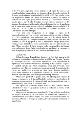 (1 X 791) por progresión entraba Júpiter en el signo de Cáncer, este
ejemplo es balido para reafirmar los siguientes. Recordemos la rendición de
Granada, unificación de la península Ibérica (2 I 1492). Esta situaba en ese
día magnifico a Júpiter en Cáncer, la tendencia expansiva de Júpiter se
desborda en este signo, pocos meses pasarían y se descubriría América,
España pasa a ser el líder Europeo con los reinados sucesivos de los
Austrias, España exporta ideología, sobre todo fe católica por la que lucha
con denuedo ante los protestantes. Otro ejemplo lo tenemos en el día 11 de
Mayo de 330 en el que se formalizaba el Imperio Bizantino, por
Constantino, en Constantinopla.
       Todo esto pero transportado en el tiempo se repite en la
Independencia de las trece colonias americanas, Júpiter se sitúa en Cáncer
en 1776 expandiendo mas lentamente pero con la misma fuerza la
ampliación del país, la ideología democrática, constitucional y de derechos
humanos, ha sido el espejo en el cual se han querido reflejar países como
Francia, y esta entrando de forma determinante en estos años finales del
siglo XX en los países de habla hispana, en los países del Este de Europa,
hasta en la misma Rusia. Coincide todo ello con que Júpiter se encuentra en
estos días por progresión en 16º de Cáncer en plena exaltación.

       ASPECTOS
       Sobre el aspecto de cuadratura Saturno y el Sol, decir que se ha ido
puliendo, regenerando en toda su amplitud, y del libro de Dumond "Manual
de Astrología moderna", únicamente optenemos cierta equivalencia de
significado en el aspecto armónico de Saturno y el Sol, dice así: "Espiritu
de equidad, sentido del deber, prudencia, actúa con previsión. Sabe
administrar muy bien su patrimonio, mucha capacidad de concentración,
logran sus ambiciones a traves de dura labor. Buenas cualidades
intelectuales tendentes a la ingeniería, matemáticas, física, astronomía y
filosofía, capacidad para toda investigación difícil y laboriosa".
       Otros dirán que EUA lo que ha hecho ha sido importar cerebros de
Europa en tiempos de la II Guerra Mundial y posteriores o aprobecharse de
la emigraciones anteriores. Si esto es así, decir que ha administrado bien en
equipamiento y tecnología, la infraestructura.
       Del aspecto de Ascendente trigono a la Luna dice Dumond: "Mucha
habilidad en el trato con el público, éxito en la profesión, la familia ayuda
en la carrera al nativo.
       Otro aspecto interesante es la conjunción Venus y Júpiter en el signo
tan propicio de Cáncer y tan relacionado, da generosidad y expansión en
los sentimientos. Popularidad, amplia vida social, armónicas relaciones con
los demás. Deseos de prestigio y respeto, elevación social y afirmacion en
la profesión.



                                     59
 
