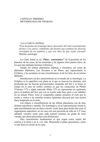 CAPITULO PRIMERO
      METODOLOGIA DE TRABAJO




      1) LA CARTA ASTRAL
     "Con mi poema me propongo hacer descender del cielo conocimientos
     divinos y los astros, confidentes del destino que cambian las diversas
     vicisitudes de los hombres y que son obra de una razón celestial"
     Manilio, astrología.

       La Carta Astral es un "Plano astronómico" de la posición de los
planetas, de las casas, de los asteroides y de algunos otros puntos clave, de
los que más adelante haremos referencia.
       Siendo las órbitas planetarias elípticas o circulares, así como de
diferentes diámetros. Las llevamos a un Plano, que representaría la
Eclíptica, y las acotamos en una circunferencia, la de la Carta, de un mismo
diámetro.
       Introducimos así dos características en el estudio de la Astrología. La
Eclíptica es la superficie casi plana en el que se mueven los planetas; está
producida por las fuerzas gravitacionales emanadas del Sol y su lisura se
rompe en el caso de ciertos cometas ya que las variaciones de Plutón
(Vulcano 17º) o algún asteroide (Palas 32º) no representan un quebranto
grave al poderío del Sol, que con su viento solar hace girar a sus súbditos
en un mismo Plano. Esto se comprueba cuando miramos el cielo por la
noche y vemos a las estrellas errantes (planetas) discurrir por una misma
línea imaginaria en el cielo,
       Las elipses o circunferencias de las órbitas planetarias son de muy
distinta naturaleza y tamaño. En Astrología y en la representación Astral se
opta sencillamente por un único círculo, como base para desde ella crear el
organigrama aspectario, en mi caso con una precisión de orbe de 3,5º (mas
adelante veremos como para cada aspecto tenemos un grado de error
variado, por ahora precisamos esta afirmación).
       Otra característica fundamental es que cogen como centro del
sistema a la tierra y en si, a la vida. Mostrando el plano geocéntrico, como
si esta fuera el circulo de la carta.



                                      6
 