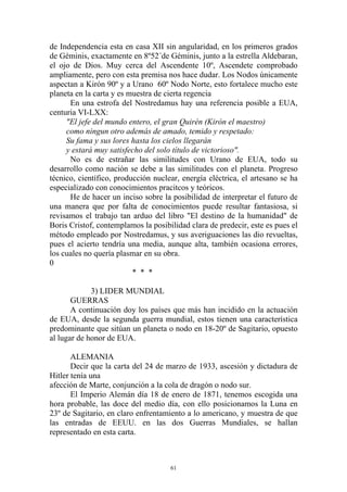 de Independencia esta en casa XII sin angularidad, en los primeros grados
de Géminis, exactamente en 8º52´de Géminis, junto a la estrella Aldebaran,
el ojo de Dios. Muy cerca del Ascendente 10º, Ascendete comprobado
ampliamente, pero con esta premisa nos hace dudar. Los Nodos únicamente
aspectan a Kirón 90º y a Urano 60º Nodo Norte, esto fortalece mucho este
planeta en la carta y es muestra de cierta regencia
      En una estrofa del Nostredamus hay una referencia posible a EUA,
centuria VI-LXX:
     "El jefe del mundo entero, el gran Quirén (Kirón el maestro)
     como ningun otro además de amado, temido y respetado:
     Su fama y sus lores hasta los cielos llegarán
     y estará muy satisfecho del solo título de victorioso".
      No es de estrañar las similitudes con Urano de EUA, todo su
desarrollo como nación se debe a las similitudes con el planeta. Progreso
técnico, científico, producción nuclear, energía eléctrica, el artesano se ha
especializado con conocimientos pracitcos y teóricos.
      He de hacer un inciso sobre la posibilidad de interpretar el futuro de
una manera que por falta de conocimientos puede resultar fantasiosa, si
revisamos el trabajo tan arduo del libro "El destino de la humanidad" de
Boris Cristof, contemplamos la posibilidad clara de predecir, este es pues el
método empleado por Nostredamus, y sus averiguaciones las dio revueltas,
pues el acierto tendría una media, aunque alta, también ocasiona errores,
los cuales no quería plasmar en su obra.
0
                          * * *

             3) LIDER MUNDIAL
       GUERRAS
       A continuación doy los países que más han incidido en la actuación
de EUA, desde la segunda guerra mundial, estos tienen una característica
predominante que sitúan un planeta o nodo en 18-20º de Sagitario, opuesto
al lugar de honor de EUA.

       ALEMANIA
       Decir que la carta del 24 de marzo de 1933, ascesión y dictadura de
Hitler tenía una
afección de Marte, conjunción a la cola de dragón o nodo sur.
       El Imperio Alemán día 18 de enero de 1871, tenemos escogida una
hora probable, las doce del medio día, con ello posicionamos la Luna en
23º de Sagitario, en claro enfrentamiento a lo americano, y muestra de que
las entradas de EEUU. en las dos Guerras Mundiales, se hallan
representado en esta carta.



                                     61
 
