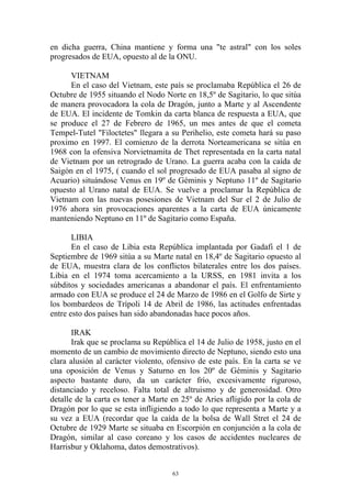 en dicha guerra, China mantiene y forma una "te astral" con los soles
progresados de EUA, opuesto al de la ONU.

      VIETNAM
      En el caso del Vietnam, este país se proclamaba República el 26 de
Octubre de 1955 situando el Nodo Norte en 18,5º de Sagitario, lo que sitúa
de manera provocadora la cola de Dragón, junto a Marte y al Ascendente
de EUA. El incidente de Tomkin da carta blanca de respuesta a EUA, que
se produce el 27 de Febrero de 1965, un mes antes de que el cometa
Tempel-Tutel "Filoctetes" llegara a su Perihelio, este cometa hará su paso
proximo en 1997. El comienzo de la derrota Norteamericana se sitúa en
1968 con la ofensiva Norvietnamita de Thet representada en la carta natal
de Vietnam por un retrogrado de Urano. La guerra acaba con la caída de
Saigón en el 1975, ( cuando el sol progresado de EUA pasaba al signo de
Acuario) situándose Venus en 19º de Géminis y Neptuno 11º de Sagitario
opuesto al Urano natal de EUA. Se vuelve a proclamar la República de
Vietnam con las nuevas posesiones de Vietnam del Sur el 2 de Julio de
1976 ahora sin provocaciones aparentes a la carta de EUA únicamente
manteniendo Neptuno en 11º de Sagitario como España.

       LIBIA
       En el caso de Libia esta República implantada por Gadafi el 1 de
Septiembre de 1969 sitúa a su Marte natal en 18,4º de Sagitario opuesto al
de EUA, muestra clara de los conflictos bilaterales entre los dos países.
Libia en el 1974 toma acercamiento a la URSS, en 1981 invita a los
súbditos y sociedades americanas a abandonar el país. El enfrentamiento
armado con EUA se produce el 24 de Marzo de 1986 en el Golfo de Sirte y
los bombardeos de Trípoli 14 de Abril de 1986, las actitudes enfrentadas
entre esto dos países han sido abandonadas hace pocos años.

       IRAK
       Irak que se proclama su República el 14 de Julio de 1958, justo en el
momento de un cambio de movimiento directo de Neptuno, siendo esto una
clara alusión al carácter violento, ofensivo de este país. En la carta se ve
una oposición de Venus y Saturno en los 20º de Géminis y Sagitario
aspecto bastante duro, da un carácter frío, excesivamente riguroso,
distanciado y receloso. Falta total de altruismo y de generosidad. Otro
detalle de la carta es tener a Marte en 25º de Aries afligido por la cola de
Dragón por lo que se esta infligiendo a todo lo que representa a Marte y a
su vez a EUA (recordar que la caída de la bolsa de Wall Stret el 24 de
Octubre de 1929 Marte se situaba en Escorpión en conjunción a la cola de
Dragón, similar al caso coreano y los casos de accidentes nucleares de
Harrisbur y Oklahoma, datos demostrativos).


                                     63
 