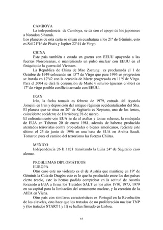 CAMBOYA
      La independencia de Camboya, se da con el apoyo de los japoneses
a Norodon Sihanuk.
Los planetas de esta carta se situan en cuadratura a los 21º de Géminis, esto
es Sol 21º16 de Piscis y Jupiter 22º44 de Virgo.

       CHINA
       Este pais también a estado en guerra con EEUU apoyando a las
fuerzas Norcoreanas, o manteniendo un pulso nuclear con EEUU en el
finiquito de la guerra del Vietnam.
       La Republica de China de Mao Zsetung es proclamada el 1 de
Octubre de 1949 colocando en 13º7 de Virgo que para 1996 en progresion
se instala en 17º42 con la cercania de Marte progresado en 11º5 de Virgo.
Para el 2004 se dará la conjunción de Marte y saturno (guerras civiles) en
17º de virgo posible conflicto armado con EEUU.

      IRAN
      Irán, la fecha tomada es febrero de 1979, entrada del Ayatola
Jomeini en Iran y deposición del antiguo régimen occidentalizador del Sha.
El planeta que se situa en 20º de Sagitario es Neptuno, uno de los lentos,
coincidente accidente de Harrisburg 28 de marzo.
El enfrentamiento con EUA se da al asaltar y tomar rehenes, la embajada
de EUA en Teheran 20 de enero 1981, además de haberse producido
atentados terroristas contra propiedades o bienes americanos, reciente este
último el 25 de junio de 1996 en una base de EUA en Arabia Saudi.
Tomaron pues el camino del terrorismo las fuerzas Chiitas.

     MEXICO
     Independencia 26 II 1821 transitando la Luna 24º de Sagitario caso
aleman

       PROBLEMAS DIPLOMÁTICOS
       EUROPA
       Otro caso este no violento es el de Austria que mantiene en 19º de
Géminis la Cola de Dragón esto es lo que ha producido entre los dos países
cierto recelo, este lo hemos podido comprobar en la actitud de Austria
forzando a EUA a firma los Tratados SALT en los años 1970, 1973, 1979
en su capital para la limitación del armamento nuclear, y la creación de la
AIEA en Viena.
       Otro país con similares características es Portugal en la Revolución
de los claveles, esto hace que los tratados de no proliferación nuclear TNP
y (los tratados START I y II) se hallan firmado en Lisboa.


                                     64
 