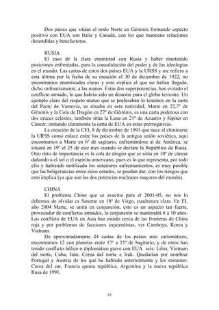 Dos países que sitúan el nodo Norte en Géminis formando aspecto
positivo con EUA son Italia y Canadá, con los que mantiene relaciones
distendidas y benefactoras.

       RUSIA
       El caso de la clara enemistad con Rusia y haber mantenido
posiciones enfrentadas, para la consolidación del poder y de las ideologías
en el mundo. Las cartas de estos dos países EUA y la URSS y me refiero a
esta última por la fecha de su creación el 30 de diciembre de 1922, no
encontramos enemistades claras y esto explica el que no hallan llegado,
dicho ordinariamente, a las manos. Estas dos superpotencias, han evitado el
conflicto armado, lo que habría sido un desastre para el globo terrestre. Un
ejemplo claro del respeto mutuo que se profesaban lo tenemos en la carta
del Pacto de Varsovia, se situaba en esta natividad, Marte en 22,7º de
Géminis y la Cola de Dragón en 27º de Géminis, es una carta poderosa con
dos cruces celestes, también sitúa la Luna en 21º de Acuario y Júpiter en
Cáncer, imitando claramente la carta de EUA en estas prerrogativas.
       La creación de la CEI, 8 de diciembre de 1991 que nace al eliminarse
la URSS como enlace entre los países de la antigua unión soviética, aquí
encontramos a Marte en 6º de sagitario, enfrentándose al de América, se
situará en 19º el 25 de este mes cuando se declare la República de Rusia.
Otro dato de importancia es la cola de dragón que se sitúa en 10º de cáncer
dañando a el sol o el espíritu americano, pues es lo que representa, por todo
ello y habiendo notificado los anteriores enfrentamientos, es muy posible
que las beligerancias entre estos estados, se puedan dar, con los riesgos que
esto implica (ya que son las dos potencias nucleares mayores del mundo).

      CHINA
      El problema Chino que se avecina para el 2001-05, no nos lo
debemos de olvidar es Saturno en 18º de Virgo, cuadratura clara. En EL
año 2004 Marte, se unirá en conjunción, esto es un aspecto tan fuerte,
provocador de conflictos armados, la conjunción se mantendrá 8 a 10 años.
Los conflicto de EUA en Asia han estado cerca de las fronteras de China
roja y por problemas de facciones izquierdistas, ver Camboya, Korea y
Vietnam.
      De aproximadamente 44 cartas de los países más carismáticos,
encontramos 12 con planetas entre 17º a 23º de Sagitario, y de estos han
tenido conflicto bélico o diplomático grave con EUA seis: Libia, Vietnam
del norte, Cuba, Irán, Corea del norte e Irak. Quedarían por nombrar
Portugal y Austria de los que he hablado anteriormente y los restantes:
Corea del sur, Francia quinta república, Argentina y la nueva república
Rusa de 1991.



                                     65
 