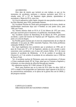 ACCIDENTES
       Otro dato de interés que incluiré en este trabajo, es que en los
momentos de accidentes nucleares o alarmas nucleares para EUA se
situaba entre 19º a 22º de Sagitario algún planeta, oponiéndose al
ascendente y Marte de EUA, estos son:
  1@ Lluvia radioactiva sobre Japón, después de unas pruebas nucleares en
las Islas Marshal, para 1958, transitando Saturno.
  2@ Accidente Nuclear de Thule polo geomagnético de la tierra, donde un
transbordador americano deja caer 4 bombas en este punto clave, para
1968, por Venus.
  3@ Alarma atómica dada en EUA el 22 de febrero de 1971 por error,
pero que ocasionó graves trastornos a la población, transitando Marte.
  4@ Accidente nuclear de Harrisburg 28 de Marzo de 1979, gravísimo
accidente, a parte del transito de Neptuno por 20º Sagitario, sitúa a Marte
junto a la cola de dragón.
  5@ Posible guerra nuclear por el error de comportamiento de un chips de
ordenador 12 de junio de 1980, transitaba Neptuno. Otra fecha problemas
ordenador NORAI, 9 XI 1979.
  6@ Aquí englobamos tres accidentes que se producen en 1986, por el
paso de Urano por 19º o 22º de Sagitario, además en otro estudio a parte
conexiono estos accidentes con el paso del cometa Halley. El 4 de enero
tenemos el accidente de Oklahoma, el 26 de octubre el accidente de
Chernovil y el 3 de octubre el accidente de un submarino ruso a 1500 km
de Nueva York.
  7@ el accidente nuclear de Palomares, para este encontramos a Vulcano
y Urano cuadrando desde 20º de Virgo, igual que en Vietnam a Sagitario y
a Géminis, en clara alusión de aflicción buscada por transito.
  8@ submarino nuclear 28 5 1968 vulcano 18º de Virgo.
       Decir para finalizar que en la carta de EUA para los años 1945 al
1975 a estado el Sol progresado en Capricornio signo opuesto al de EUA y
de caracteristicas autoritarias, es la época de la guerra fría con la URSS, y
del progreso nuclear.




      CAPITULO CUARTO
      ORGANIZACION DE NACIONES UNIDAS




                                     66
 