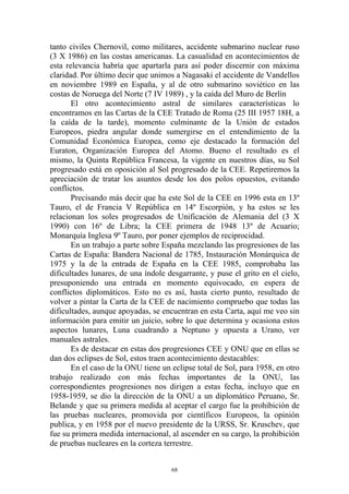 tanto civiles Chernovil, como militares, accidente submarino nuclear ruso
(3 X 1986) en las costas americanas. La casualidad en acontecimientos de
esta relevancia habría que apartarla para así poder discernir con máxima
claridad. Por último decir que unimos a Nagasaki el accidente de Vandellos
en noviembre 1989 en España, y al de otro submarino soviético en las
costas de Noruega del Norte (7 IV 1989) , y la caída del Muro de Berlín
       El otro acontecimiento astral de similares características lo
encontramos en las Cartas de la CEE Tratado de Roma (25 III 1957 18H, a
la caída de la tarde), momento culminante de la Unión de estados
Europeos, piedra angular donde sumergirse en el entendimiento de la
Comunidad Económica Europea, como eje destacado la formación del
Euraton, Organización Europea del Atomo. Bueno el resultado es el
mismo, la Quinta República Francesa, la vigente en nuestros días, su Sol
progresado está en oposición al Sol progresado de la CEE. Repetiremos la
apreciación de tratar los asuntos desde los dos polos opuestos, evitando
conflictos.
       Precisando más decir que ha este Sol de la CEE en 1996 esta en 13º
Tauro, el de Francia V República en 14º Escorpión, y ha estos se les
relacionan los soles progresados de Unificación de Alemania del (3 X
1990) con 16º de Libra; la CEE primera de 1948 13º de Acuario;
Monarquía Inglesa 9º Tauro, por poner ejemplos de reciprocidad.
       En un trabajo a parte sobre España mezclando las progresiones de las
Cartas de España: Bandera Nacional de 1785, Instauración Monárquica de
1975 y la de la entrada de España en la CEE 1985, comprobaba las
dificultades lunares, de una índole desgarrante, y puse el grito en el cielo,
presuponiendo una entrada en momento equivocado, en espera de
conflictos diplomáticos. Esto no es así, hasta cierto punto, resultado de
volver a pintar la Carta de la CEE de nacimiento compruebo que todas las
dificultades, aunque apoyadas, se encuentran en esta Carta, aquí me veo sin
información para emitir un juicio, sobre lo que determina y ocasiona estos
aspectos lunares, Luna cuadrando a Neptuno y opuesta a Urano, ver
manuales astrales.
       Es de destacar en estas dos progresiones CEE y ONU que en ellas se
dan dos eclipses de Sol, estos traen acontecimiento destacables:
       En el caso de la ONU tiene un eclipse total de Sol, para 1958, en otro
trabajo realizado con más fechas importantes de la ONU, las
correspondientes progresiones nos dirigen a estas fecha, incluyo que en
1958-1959, se dio la dirección de la ONU a un diplomático Peruano, Sr.
Belande y que su primera medida al aceptar el cargo fue la prohibición de
las pruebas nucleares, promovida por científicos Europeos, la opinión
publica, y en 1958 por el nuevo presidente de la URSS, Sr. Kruschev, que
fue su primera medida internacional, al ascender en su cargo, la prohibición
de pruebas nucleares en la corteza terrestre.


                                     68
 