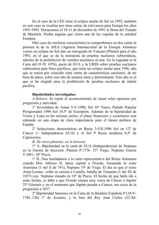 En el caso de la CEE tiene el eclipse anular de Sol en 1992, también
en este caso se resaltan por otras cartas de relevancia para Europa los años
1991-1992. Destacamos el 10-11 de diciembre de 1991 la firma del Tratado
de Mastrich. Piedra angular que cierra una de las cupulas de la catedral
Europea.
       Otro caso de similares característica lo comprobamos en dos cartas la
primera la de la AIEA (Agencia Internacional de la Energía Atómica)
vemos un eclipse de Sol más un retrogrado de Vulcano (Plutón) para el año
1993, en el que se da la moratoria de pruebas nucleares subterráneas,
además de la prohibición de vertidos nucleares al mar. En la segunda es la
Carta del (9 IV 1976), pacto de EUA y la URSS sobre pruebas nucleares
subterránea para fines pacíficos, que tiene un eclipse anular para 1996, año
que se realza por coincidir siete cartas de características nucleares, de mi
base de datos, sobre este año de manera clara y determinante. Este año es el
que se ha elegido para la prohibición de pruebas nucleares de índole
pacifica.

       Bipolaridades investigadas:
       A:Solares: Se repite el acontecimiento de situar soles opuestos por
progresión y natividad.
       1º Investidura de Aznar 5-V-1996, Sol 16º Tauro; Partido Popular
P(rogresado) 1996 Sol 18,5º de Escorpión. Además de la bipolaridad de
Venus y Luna en las mismas cartas, el plano financiero y económico esta
entrando en una etapa de clara importancia para el futuro político de
España.
       2º Selecciones democráticas en Rusia 3-VII-1996 Sol en 12º de
Cáncer (= Independencia EUA) y el Sol P Rusia moderna 8,5º de
Capricornio.
       B: De otros planetas, en la historia:
       1º A...Bipolaridad en la carta de EUA (Independencia) de Neptuno
en la Guerra de Secesión. Planeta P.1776- 25º Virgo, Neptuno Guerra
T.1861- 28º Piscis.
       1º B...Nos trasladamos a la carta representativa del Reino Asturiano
cuando Don Alfonso II, hacia capitál a Oviedo, formando la corte
Asturiana (1 del X de 791), Neptuno 19º de Virgo. El día en que el reino
Astur-Leones cedía su corona a Castilla, batalla de Tamarón (1 del IX de
1037) con Neptuno situado en 18º de Piscis. El hecho de que halla ido a
estas fechas, se debe a que Oviedo situara muy cerca de Cáncer a Júpiter
25º Géminis y en el momento que Júpiter pasaba a Cáncer, era cerca de la
progresión a 1037
       2º Bipolaridad Saturnos en la Carta de la Bandera Española P (18-V-
1785..12h) 1º de Acuario, y la Jura del Rey Juan Carlos (22-XI-



                                     69
 