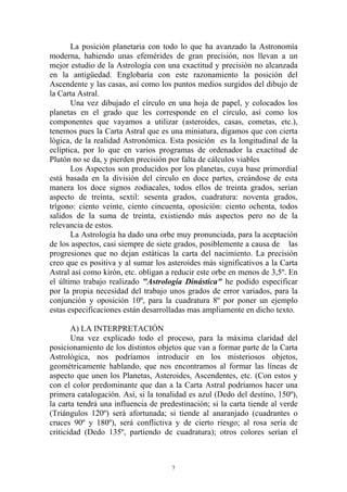 La posición planetaria con todo lo que ha avanzado la Astronomía
moderna, habiendo unas efemérides de gran precisión, nos llevan a un
mejor estudio de la Astrología con una exactitud y precisión no alcanzada
en la antigüedad. Englobaría con este razonamiento la posición del
Ascendente y las casas, así como los puntos medios surgidos del dibujo de
la Carta Astral.
       Una vez dibujado el círculo en una hoja de papel, y colocados los
planetas en el grado que les corresponde en el círculo, así como los
componentes que vayamos a utilizar (asteroides, casas, cometas, etc.),
tenemos pues la Carta Astral que es una miniatura, digamos que con cierta
lógica, de la realidad Astronómica. Esta posición es la longitudinal de la
eclíptica, por lo que en varios programas de ordenador la exactitud de
Plutón no se da, y pierden precisión por falta de cálculos viables
       Los Aspectos son producidos por los planetas, cuya base primordial
está basada en la división del círculo en doce partes, creándose de esta
manera los doce signos zodiacales, todos ellos de treinta grados, serían
aspecto de treinta, sextil: sesenta grados, cuadratura: noventa grados,
trígono: ciento veinte, ciento cincuenta, oposición: ciento ochenta, todos
salidos de la suma de treinta, existiendo más aspectos pero no de la
relevancia de estos.
       La Astrología ha dado una orbe muy pronunciada, para la aceptación
de los aspectos, casi siempre de siete grados, posiblemente a causa de las
progresiones que no dejan estáticas la carta del nacimiento. La precisión
creo que es positiva y al sumar los asteroides más significativos a la Carta
Astral así como kirón, etc. obligan a reducir este orbe en menos de 3,5º. En
el último trabajo realizado "Astrología Dinástica" he podido especificar
por la propia necesidad del trabajo unos grados de error variados, para la
conjunción y oposición 10º, para la cuadratura 8º por poner un ejemplo
estas especificaciones están desarrolladas mas ampliamente en dicho texto.

       A) LA INTERPRETACIÓN
       Una vez explicado todo el proceso, para la máxima claridad del
posicionamiento de los distintos objetos que van a formar parte de la Carta
Astrológica, nos podríamos introducir en los misteriosos objetos,
geométricamente hablando, que nos encontramos al formar las líneas de
aspecto que unen los Planetas, Asteroides, Ascendentes, etc. (Con estos y
con el color predominante que dan a la Carta Astral podríamos hacer una
primera catalogación. Así, si la tonalidad es azul (Dedo del destino, 150º),
la carta tendrá una influencia de predestinación; si la carta tiende al verde
(Triángulos 120º) será afortunada; si tiende al anaranjado (cuadrantes o
cruces 90º y 180º), será conflictiva y de cierto riesgo; al rosa sería de
criticidad (Dedo 135º, partiendo de cuadratura); otros colores serían el



                                      7
 